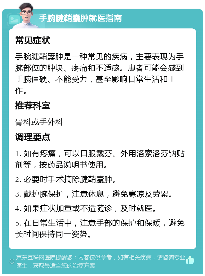 手腕腱鞘囊肿就医指南 常见症状 手腕腱鞘囊肿是一种常见的疾病，主要表现为手腕部位的肿块、疼痛和不适感。患者可能会感到手腕僵硬、不能受力，甚至影响日常生活和工作。 推荐科室 骨科或手外科 调理要点 1. 如有疼痛，可以口服戴芬、外用洛索洛芬钠贴剂等，按药品说明书使用。 2. 必要时手术摘除腱鞘囊肿。 3. 戴护腕保护，注意休息，避免寒凉及劳累。 4. 如果症状加重或不适随诊，及时就医。 5. 在日常生活中，注意手部的保护和保暖，避免长时间保持同一姿势。