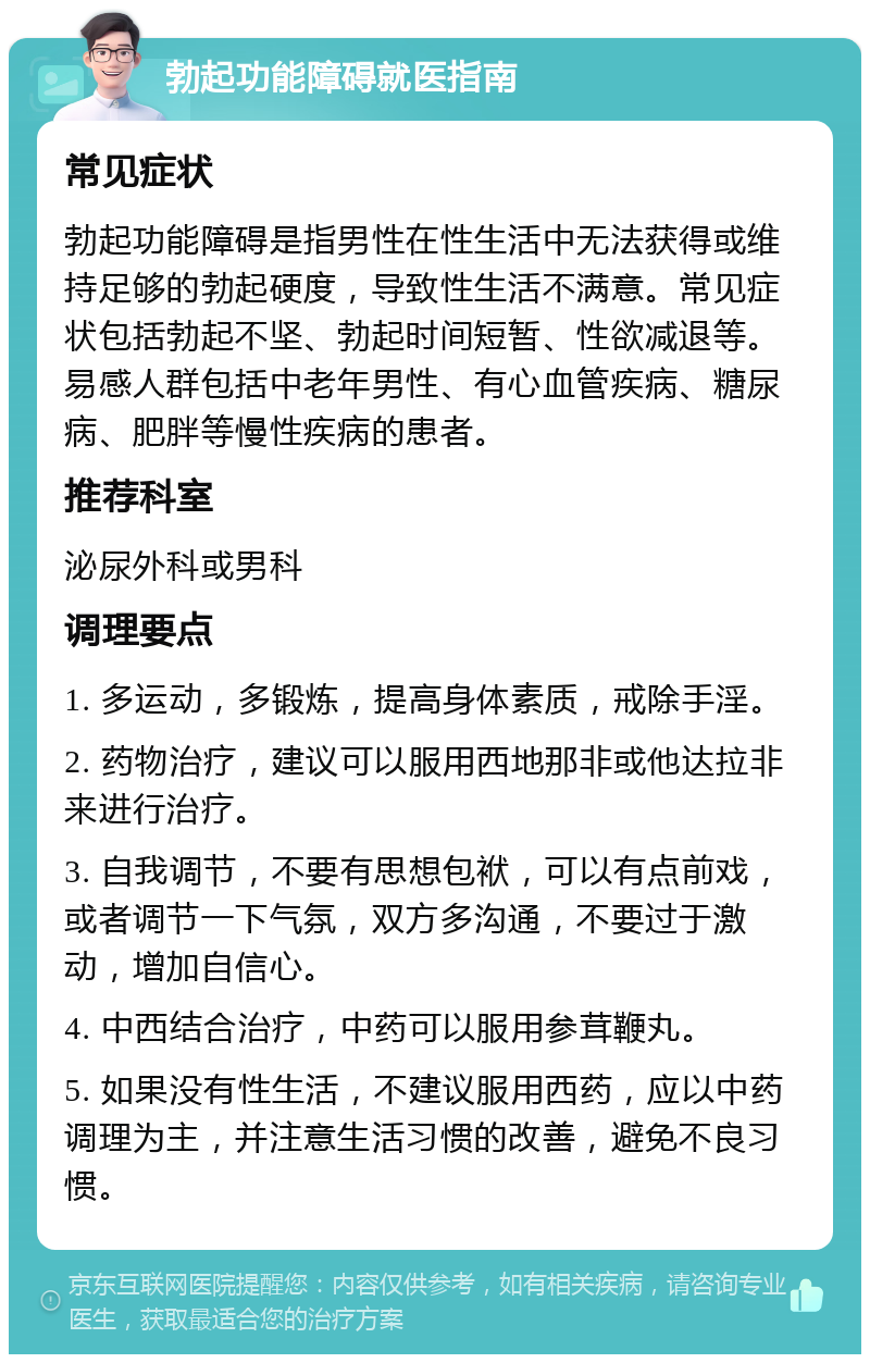 勃起功能障碍就医指南 常见症状 勃起功能障碍是指男性在性生活中无法获得或维持足够的勃起硬度，导致性生活不满意。常见症状包括勃起不坚、勃起时间短暂、性欲减退等。易感人群包括中老年男性、有心血管疾病、糖尿病、肥胖等慢性疾病的患者。 推荐科室 泌尿外科或男科 调理要点 1. 多运动，多锻炼，提高身体素质，戒除手淫。 2. 药物治疗，建议可以服用西地那非或他达拉非来进行治疗。 3. 自我调节，不要有思想包袱，可以有点前戏，或者调节一下气氛，双方多沟通，不要过于激动，增加自信心。 4. 中西结合治疗，中药可以服用参茸鞭丸。 5. 如果没有性生活，不建议服用西药，应以中药调理为主，并注意生活习惯的改善，避免不良习惯。