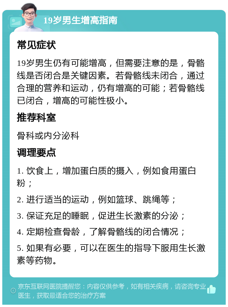 19岁男生增高指南 常见症状 19岁男生仍有可能增高，但需要注意的是，骨骼线是否闭合是关键因素。若骨骼线未闭合，通过合理的营养和运动，仍有增高的可能；若骨骼线已闭合，增高的可能性极小。 推荐科室 骨科或内分泌科 调理要点 1. 饮食上，增加蛋白质的摄入，例如食用蛋白粉； 2. 进行适当的运动，例如篮球、跳绳等； 3. 保证充足的睡眠，促进生长激素的分泌； 4. 定期检查骨龄，了解骨骼线的闭合情况； 5. 如果有必要，可以在医生的指导下服用生长激素等药物。