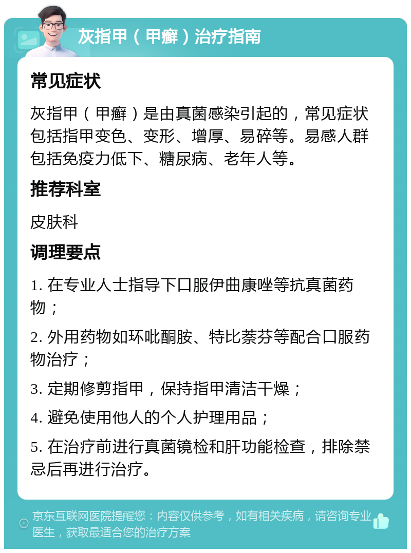 灰指甲（甲癣）治疗指南 常见症状 灰指甲（甲癣）是由真菌感染引起的，常见症状包括指甲变色、变形、增厚、易碎等。易感人群包括免疫力低下、糖尿病、老年人等。 推荐科室 皮肤科 调理要点 1. 在专业人士指导下口服伊曲康唑等抗真菌药物； 2. 外用药物如环吡酮胺、特比萘芬等配合口服药物治疗； 3. 定期修剪指甲，保持指甲清洁干燥； 4. 避免使用他人的个人护理用品； 5. 在治疗前进行真菌镜检和肝功能检查，排除禁忌后再进行治疗。