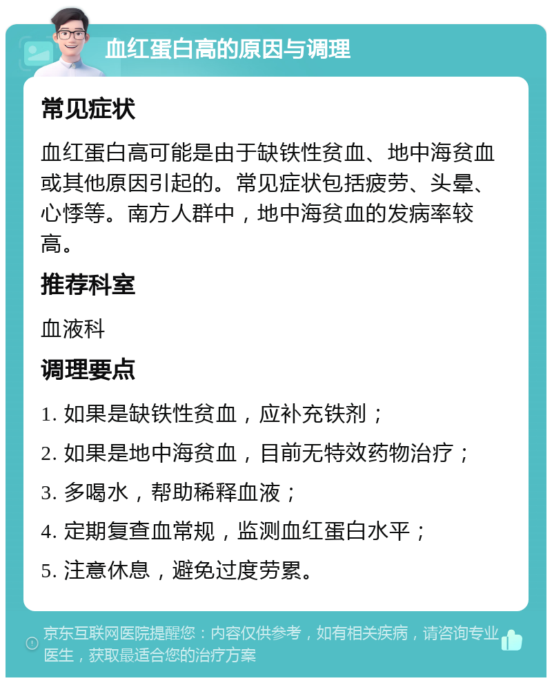 血红蛋白高的原因与调理 常见症状 血红蛋白高可能是由于缺铁性贫血、地中海贫血或其他原因引起的。常见症状包括疲劳、头晕、心悸等。南方人群中，地中海贫血的发病率较高。 推荐科室 血液科 调理要点 1. 如果是缺铁性贫血，应补充铁剂； 2. 如果是地中海贫血，目前无特效药物治疗； 3. 多喝水，帮助稀释血液； 4. 定期复查血常规，监测血红蛋白水平； 5. 注意休息，避免过度劳累。