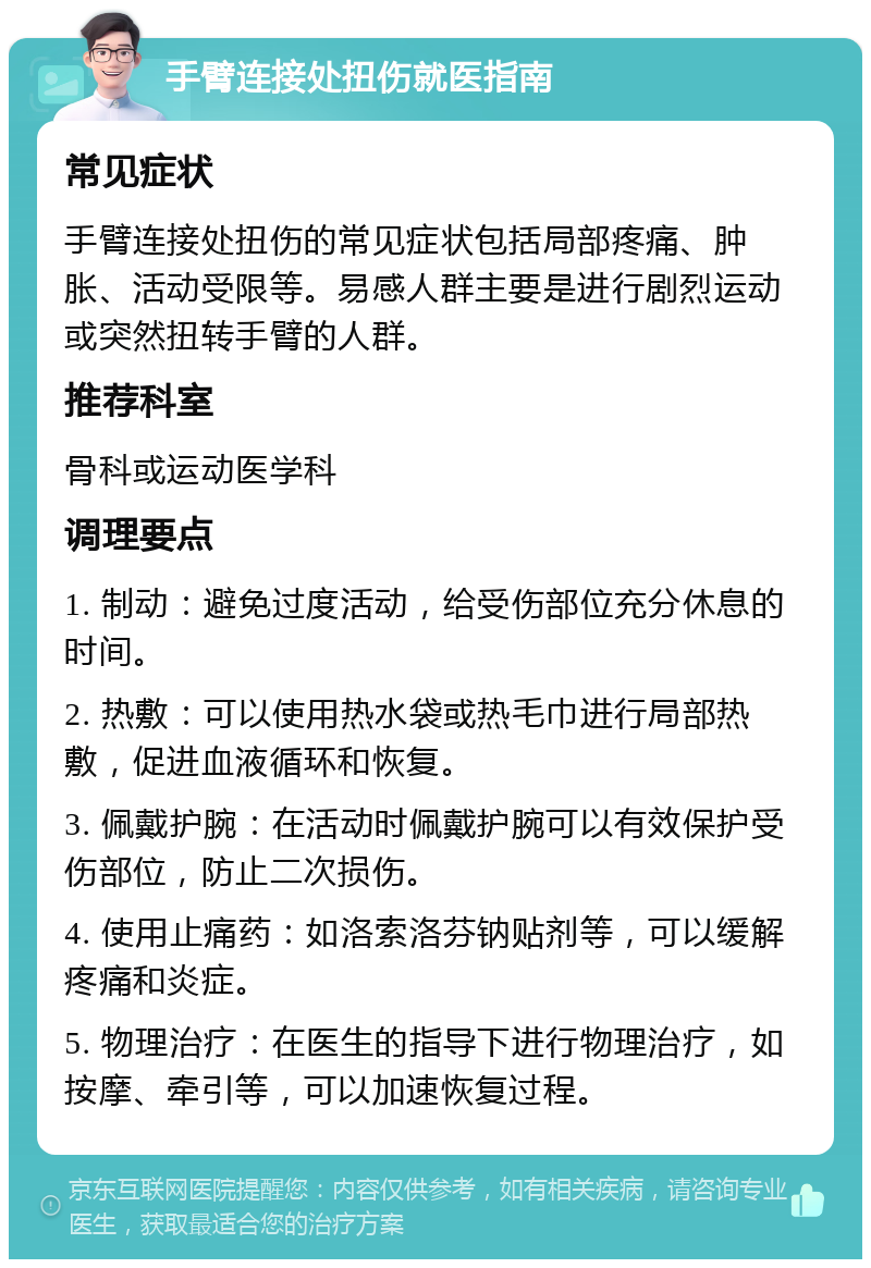 手臂连接处扭伤就医指南 常见症状 手臂连接处扭伤的常见症状包括局部疼痛、肿胀、活动受限等。易感人群主要是进行剧烈运动或突然扭转手臂的人群。 推荐科室 骨科或运动医学科 调理要点 1. 制动：避免过度活动，给受伤部位充分休息的时间。 2. 热敷：可以使用热水袋或热毛巾进行局部热敷，促进血液循环和恢复。 3. 佩戴护腕：在活动时佩戴护腕可以有效保护受伤部位，防止二次损伤。 4. 使用止痛药：如洛索洛芬钠贴剂等，可以缓解疼痛和炎症。 5. 物理治疗：在医生的指导下进行物理治疗，如按摩、牵引等，可以加速恢复过程。