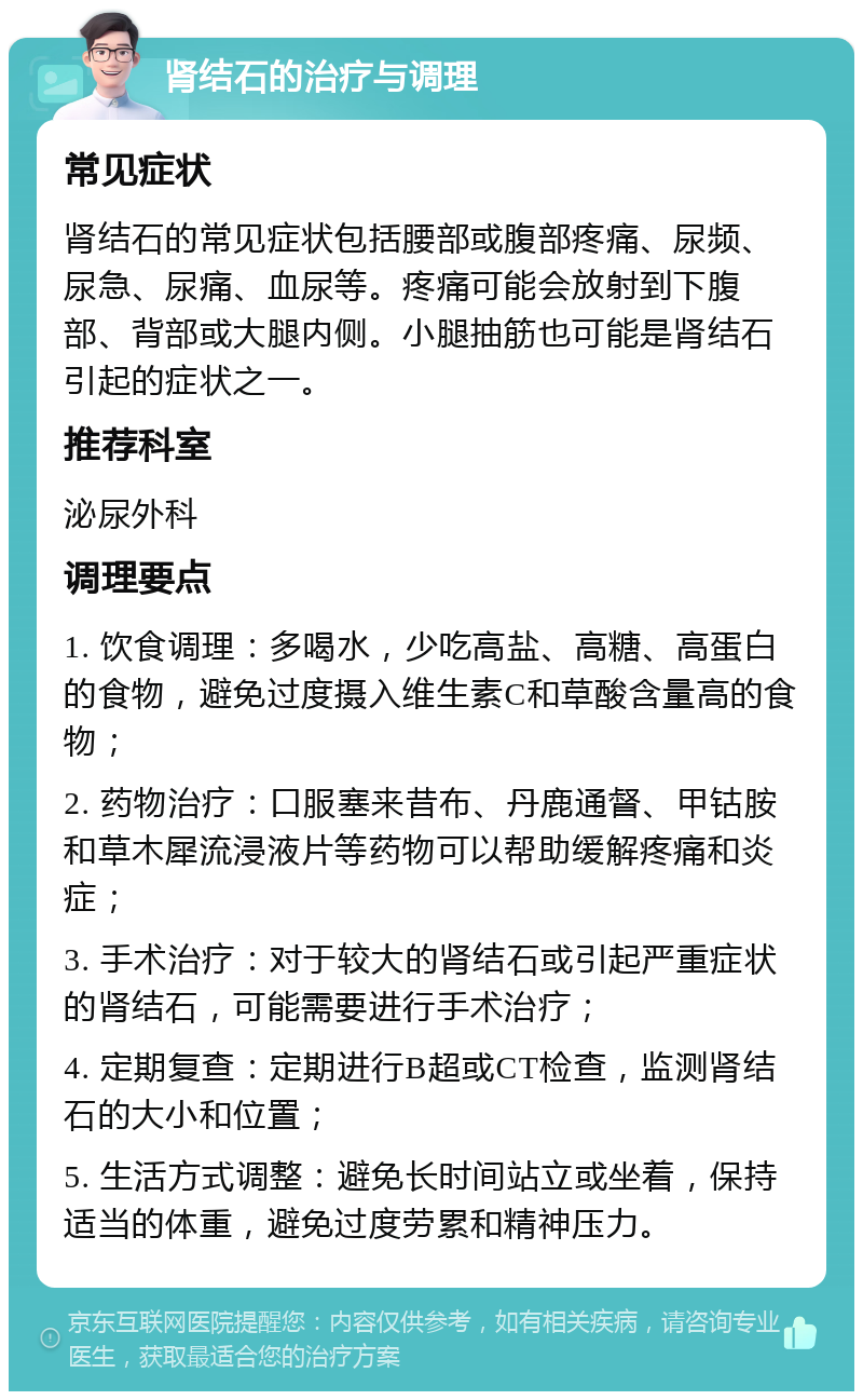 肾结石的治疗与调理 常见症状 肾结石的常见症状包括腰部或腹部疼痛、尿频、尿急、尿痛、血尿等。疼痛可能会放射到下腹部、背部或大腿内侧。小腿抽筋也可能是肾结石引起的症状之一。 推荐科室 泌尿外科 调理要点 1. 饮食调理：多喝水，少吃高盐、高糖、高蛋白的食物，避免过度摄入维生素C和草酸含量高的食物； 2. 药物治疗：口服塞来昔布、丹鹿通督、甲钴胺和草木犀流浸液片等药物可以帮助缓解疼痛和炎症； 3. 手术治疗：对于较大的肾结石或引起严重症状的肾结石，可能需要进行手术治疗； 4. 定期复查：定期进行B超或CT检查，监测肾结石的大小和位置； 5. 生活方式调整：避免长时间站立或坐着，保持适当的体重，避免过度劳累和精神压力。