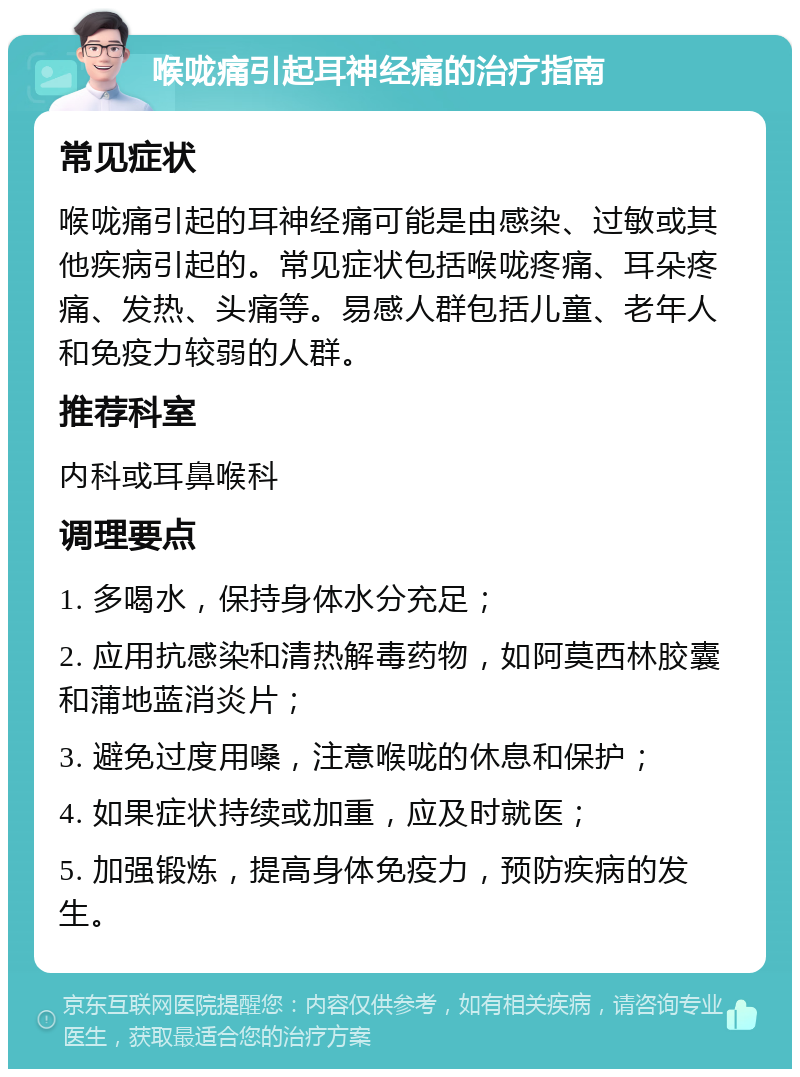 喉咙痛引起耳神经痛的治疗指南 常见症状 喉咙痛引起的耳神经痛可能是由感染、过敏或其他疾病引起的。常见症状包括喉咙疼痛、耳朵疼痛、发热、头痛等。易感人群包括儿童、老年人和免疫力较弱的人群。 推荐科室 内科或耳鼻喉科 调理要点 1. 多喝水，保持身体水分充足； 2. 应用抗感染和清热解毒药物，如阿莫西林胶囊和蒲地蓝消炎片； 3. 避免过度用嗓，注意喉咙的休息和保护； 4. 如果症状持续或加重，应及时就医； 5. 加强锻炼，提高身体免疫力，预防疾病的发生。