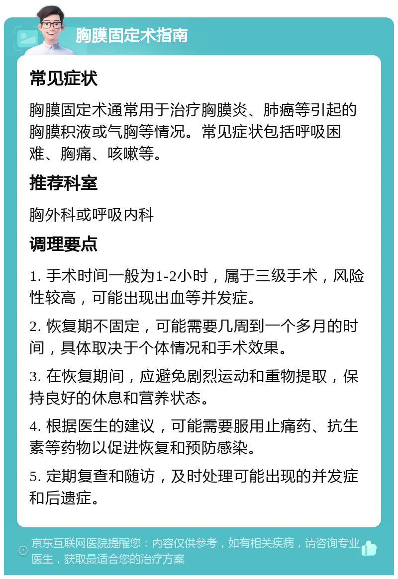 胸膜固定术指南 常见症状 胸膜固定术通常用于治疗胸膜炎、肺癌等引起的胸膜积液或气胸等情况。常见症状包括呼吸困难、胸痛、咳嗽等。 推荐科室 胸外科或呼吸内科 调理要点 1. 手术时间一般为1-2小时，属于三级手术，风险性较高，可能出现出血等并发症。 2. 恢复期不固定，可能需要几周到一个多月的时间，具体取决于个体情况和手术效果。 3. 在恢复期间，应避免剧烈运动和重物提取，保持良好的休息和营养状态。 4. 根据医生的建议，可能需要服用止痛药、抗生素等药物以促进恢复和预防感染。 5. 定期复查和随访，及时处理可能出现的并发症和后遗症。