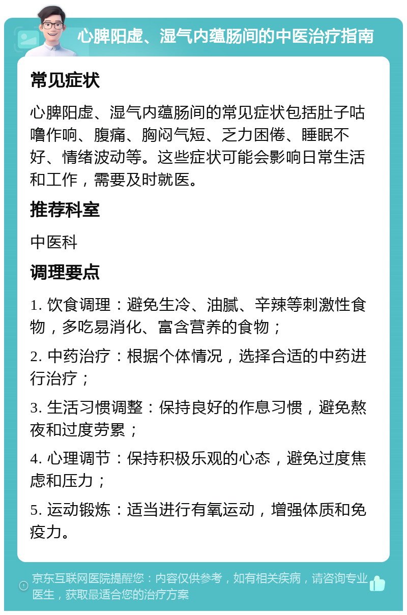 心脾阳虚、湿气内蕴肠间的中医治疗指南 常见症状 心脾阳虚、湿气内蕴肠间的常见症状包括肚子咕噜作响、腹痛、胸闷气短、乏力困倦、睡眠不好、情绪波动等。这些症状可能会影响日常生活和工作，需要及时就医。 推荐科室 中医科 调理要点 1. 饮食调理：避免生冷、油腻、辛辣等刺激性食物，多吃易消化、富含营养的食物； 2. 中药治疗：根据个体情况，选择合适的中药进行治疗； 3. 生活习惯调整：保持良好的作息习惯，避免熬夜和过度劳累； 4. 心理调节：保持积极乐观的心态，避免过度焦虑和压力； 5. 运动锻炼：适当进行有氧运动，增强体质和免疫力。