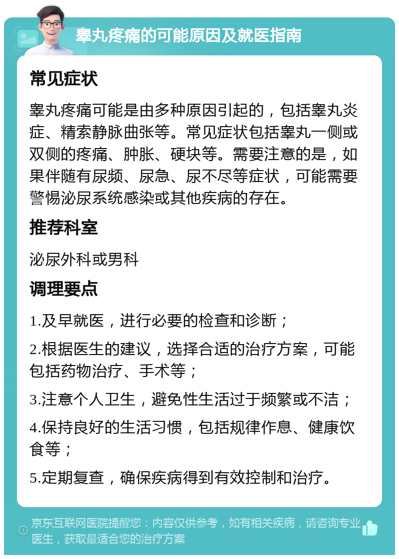 睾丸疼痛的可能原因及就医指南 常见症状 睾丸疼痛可能是由多种原因引起的，包括睾丸炎症、精索静脉曲张等。常见症状包括睾丸一侧或双侧的疼痛、肿胀、硬块等。需要注意的是，如果伴随有尿频、尿急、尿不尽等症状，可能需要警惕泌尿系统感染或其他疾病的存在。 推荐科室 泌尿外科或男科 调理要点 1.及早就医，进行必要的检查和诊断； 2.根据医生的建议，选择合适的治疗方案，可能包括药物治疗、手术等； 3.注意个人卫生，避免性生活过于频繁或不洁； 4.保持良好的生活习惯，包括规律作息、健康饮食等； 5.定期复查，确保疾病得到有效控制和治疗。