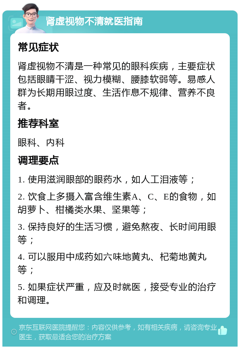 肾虚视物不清就医指南 常见症状 肾虚视物不清是一种常见的眼科疾病，主要症状包括眼睛干涩、视力模糊、腰膝软弱等。易感人群为长期用眼过度、生活作息不规律、营养不良者。 推荐科室 眼科、内科 调理要点 1. 使用滋润眼部的眼药水，如人工泪液等； 2. 饮食上多摄入富含维生素A、C、E的食物，如胡萝卜、柑橘类水果、坚果等； 3. 保持良好的生活习惯，避免熬夜、长时间用眼等； 4. 可以服用中成药如六味地黄丸、杞菊地黄丸等； 5. 如果症状严重，应及时就医，接受专业的治疗和调理。