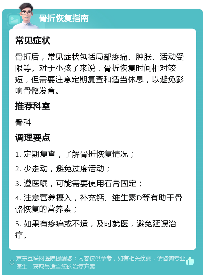 骨折恢复指南 常见症状 骨折后，常见症状包括局部疼痛、肿胀、活动受限等。对于小孩子来说，骨折恢复时间相对较短，但需要注意定期复查和适当休息，以避免影响骨骼发育。 推荐科室 骨科 调理要点 1. 定期复查，了解骨折恢复情况； 2. 少走动，避免过度活动； 3. 遵医嘱，可能需要使用石膏固定； 4. 注意营养摄入，补充钙、维生素D等有助于骨骼恢复的营养素； 5. 如果有疼痛或不适，及时就医，避免延误治疗。