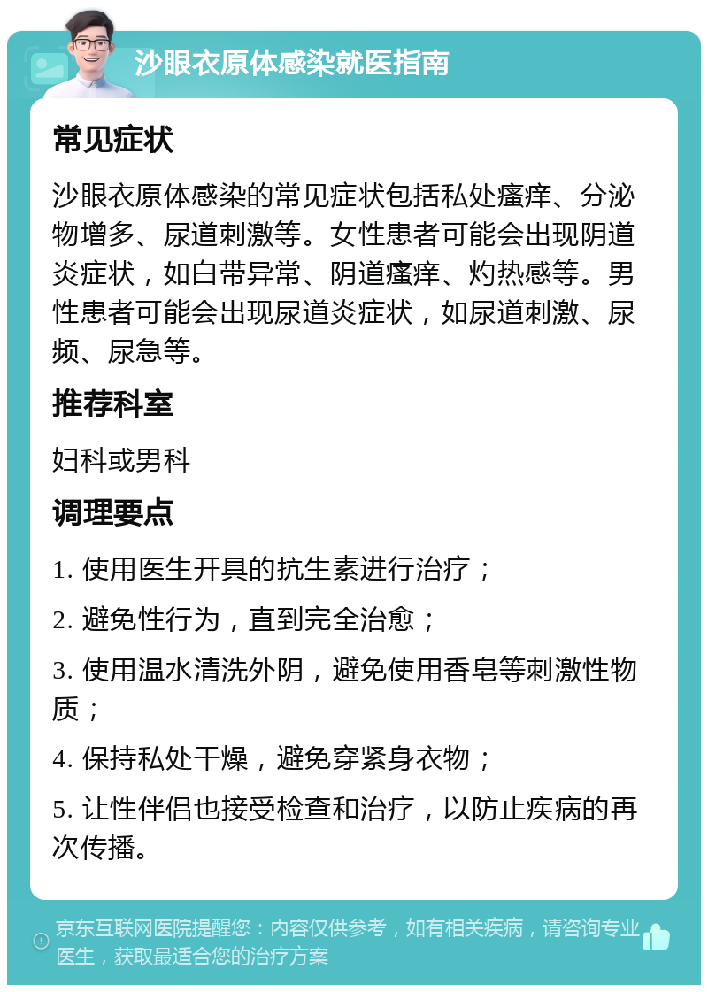 沙眼衣原体感染就医指南 常见症状 沙眼衣原体感染的常见症状包括私处瘙痒、分泌物增多、尿道刺激等。女性患者可能会出现阴道炎症状，如白带异常、阴道瘙痒、灼热感等。男性患者可能会出现尿道炎症状，如尿道刺激、尿频、尿急等。 推荐科室 妇科或男科 调理要点 1. 使用医生开具的抗生素进行治疗； 2. 避免性行为，直到完全治愈； 3. 使用温水清洗外阴，避免使用香皂等刺激性物质； 4. 保持私处干燥，避免穿紧身衣物； 5. 让性伴侣也接受检查和治疗，以防止疾病的再次传播。