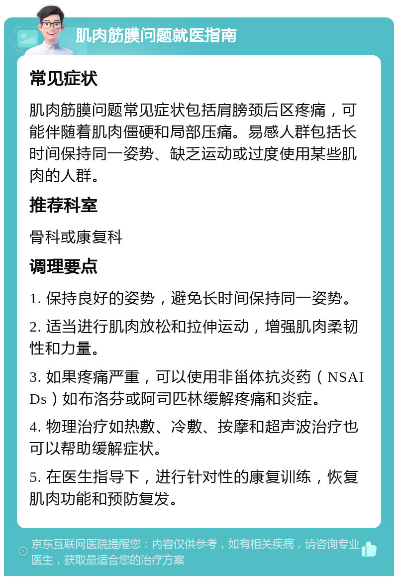 肌肉筋膜问题就医指南 常见症状 肌肉筋膜问题常见症状包括肩膀颈后区疼痛，可能伴随着肌肉僵硬和局部压痛。易感人群包括长时间保持同一姿势、缺乏运动或过度使用某些肌肉的人群。 推荐科室 骨科或康复科 调理要点 1. 保持良好的姿势，避免长时间保持同一姿势。 2. 适当进行肌肉放松和拉伸运动，增强肌肉柔韧性和力量。 3. 如果疼痛严重，可以使用非甾体抗炎药（NSAIDs）如布洛芬或阿司匹林缓解疼痛和炎症。 4. 物理治疗如热敷、冷敷、按摩和超声波治疗也可以帮助缓解症状。 5. 在医生指导下，进行针对性的康复训练，恢复肌肉功能和预防复发。