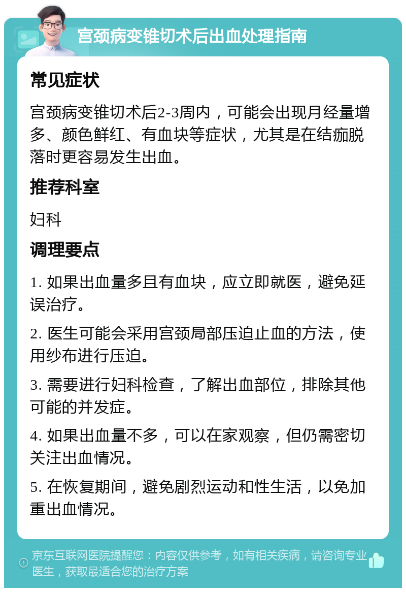 宫颈病变锥切术后出血处理指南 常见症状 宫颈病变锥切术后2-3周内，可能会出现月经量增多、颜色鲜红、有血块等症状，尤其是在结痂脱落时更容易发生出血。 推荐科室 妇科 调理要点 1. 如果出血量多且有血块，应立即就医，避免延误治疗。 2. 医生可能会采用宫颈局部压迫止血的方法，使用纱布进行压迫。 3. 需要进行妇科检查，了解出血部位，排除其他可能的并发症。 4. 如果出血量不多，可以在家观察，但仍需密切关注出血情况。 5. 在恢复期间，避免剧烈运动和性生活，以免加重出血情况。