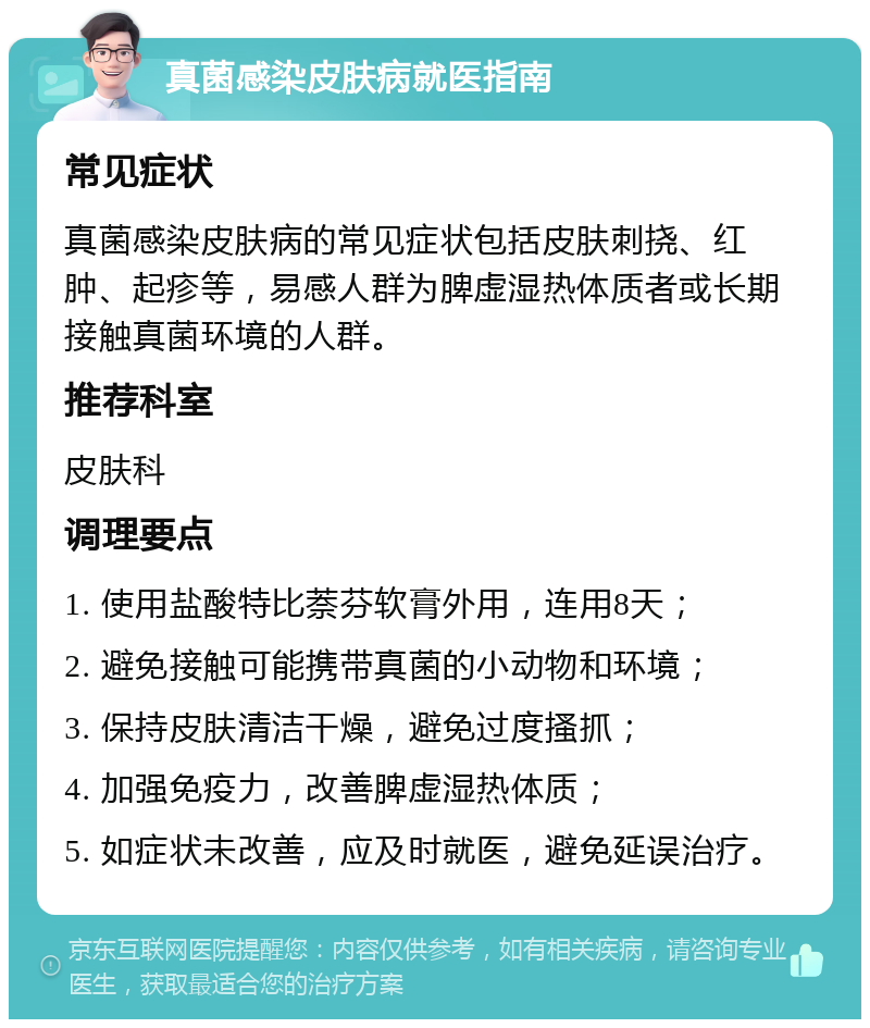 真菌感染皮肤病就医指南 常见症状 真菌感染皮肤病的常见症状包括皮肤刺挠、红肿、起疹等，易感人群为脾虚湿热体质者或长期接触真菌环境的人群。 推荐科室 皮肤科 调理要点 1. 使用盐酸特比萘芬软膏外用，连用8天； 2. 避免接触可能携带真菌的小动物和环境； 3. 保持皮肤清洁干燥，避免过度搔抓； 4. 加强免疫力，改善脾虚湿热体质； 5. 如症状未改善，应及时就医，避免延误治疗。