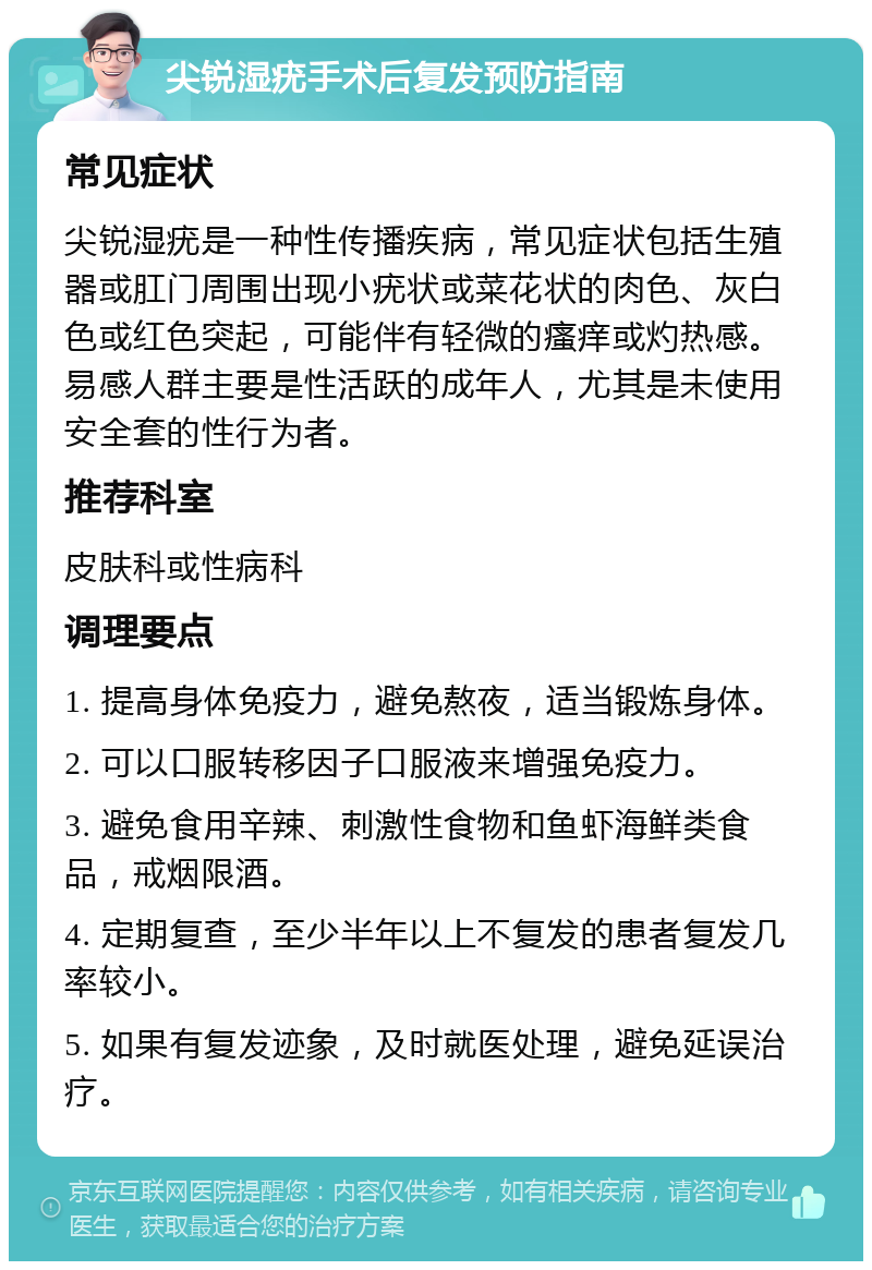 尖锐湿疣手术后复发预防指南 常见症状 尖锐湿疣是一种性传播疾病，常见症状包括生殖器或肛门周围出现小疣状或菜花状的肉色、灰白色或红色突起，可能伴有轻微的瘙痒或灼热感。易感人群主要是性活跃的成年人，尤其是未使用安全套的性行为者。 推荐科室 皮肤科或性病科 调理要点 1. 提高身体免疫力，避免熬夜，适当锻炼身体。 2. 可以口服转移因子口服液来增强免疫力。 3. 避免食用辛辣、刺激性食物和鱼虾海鲜类食品，戒烟限酒。 4. 定期复查，至少半年以上不复发的患者复发几率较小。 5. 如果有复发迹象，及时就医处理，避免延误治疗。