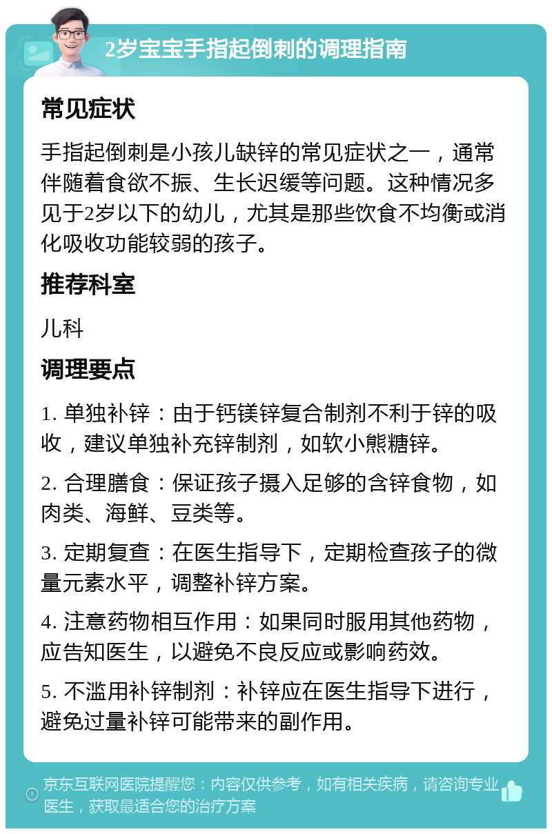 2岁宝宝手指起倒刺的调理指南 常见症状 手指起倒刺是小孩儿缺锌的常见症状之一，通常伴随着食欲不振、生长迟缓等问题。这种情况多见于2岁以下的幼儿，尤其是那些饮食不均衡或消化吸收功能较弱的孩子。 推荐科室 儿科 调理要点 1. 单独补锌：由于钙镁锌复合制剂不利于锌的吸收，建议单独补充锌制剂，如软小熊糖锌。 2. 合理膳食：保证孩子摄入足够的含锌食物，如肉类、海鲜、豆类等。 3. 定期复查：在医生指导下，定期检查孩子的微量元素水平，调整补锌方案。 4. 注意药物相互作用：如果同时服用其他药物，应告知医生，以避免不良反应或影响药效。 5. 不滥用补锌制剂：补锌应在医生指导下进行，避免过量补锌可能带来的副作用。