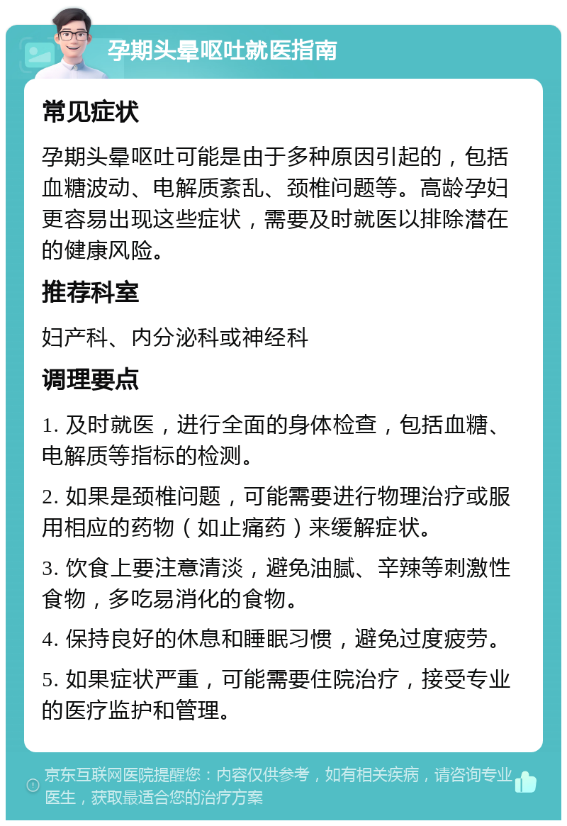 孕期头晕呕吐就医指南 常见症状 孕期头晕呕吐可能是由于多种原因引起的，包括血糖波动、电解质紊乱、颈椎问题等。高龄孕妇更容易出现这些症状，需要及时就医以排除潜在的健康风险。 推荐科室 妇产科、内分泌科或神经科 调理要点 1. 及时就医，进行全面的身体检查，包括血糖、电解质等指标的检测。 2. 如果是颈椎问题，可能需要进行物理治疗或服用相应的药物（如止痛药）来缓解症状。 3. 饮食上要注意清淡，避免油腻、辛辣等刺激性食物，多吃易消化的食物。 4. 保持良好的休息和睡眠习惯，避免过度疲劳。 5. 如果症状严重，可能需要住院治疗，接受专业的医疗监护和管理。