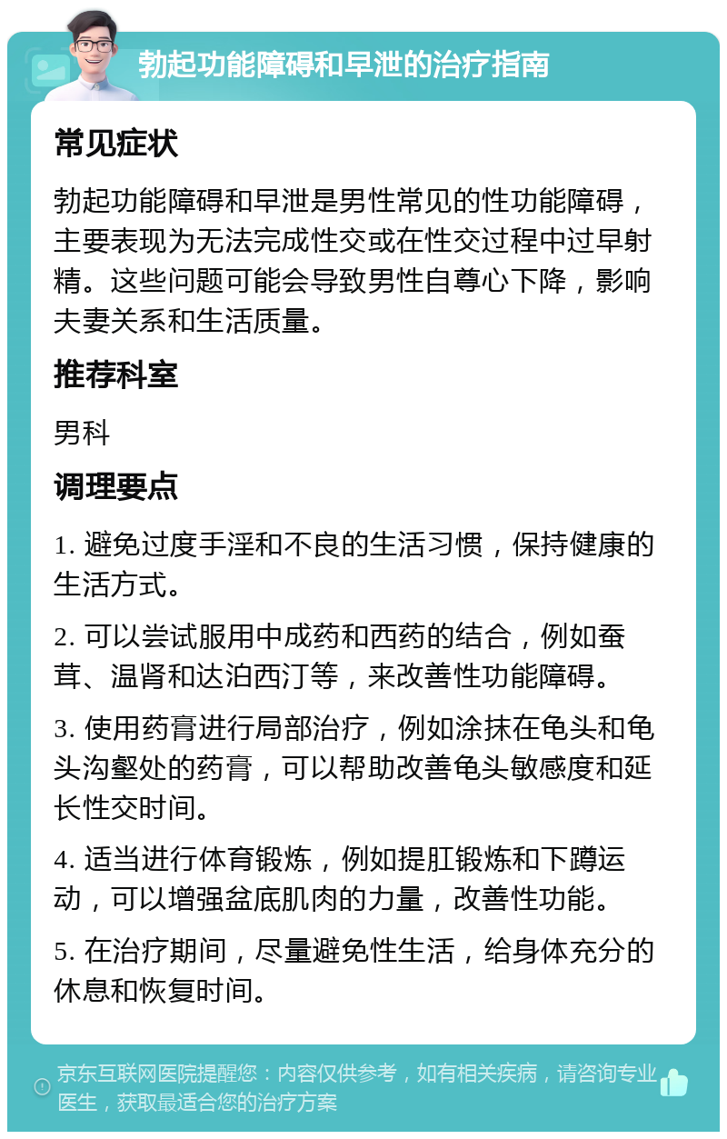 勃起功能障碍和早泄的治疗指南 常见症状 勃起功能障碍和早泄是男性常见的性功能障碍，主要表现为无法完成性交或在性交过程中过早射精。这些问题可能会导致男性自尊心下降，影响夫妻关系和生活质量。 推荐科室 男科 调理要点 1. 避免过度手淫和不良的生活习惯，保持健康的生活方式。 2. 可以尝试服用中成药和西药的结合，例如蚕茸、温肾和达泊西汀等，来改善性功能障碍。 3. 使用药膏进行局部治疗，例如涂抹在龟头和龟头沟壑处的药膏，可以帮助改善龟头敏感度和延长性交时间。 4. 适当进行体育锻炼，例如提肛锻炼和下蹲运动，可以增强盆底肌肉的力量，改善性功能。 5. 在治疗期间，尽量避免性生活，给身体充分的休息和恢复时间。