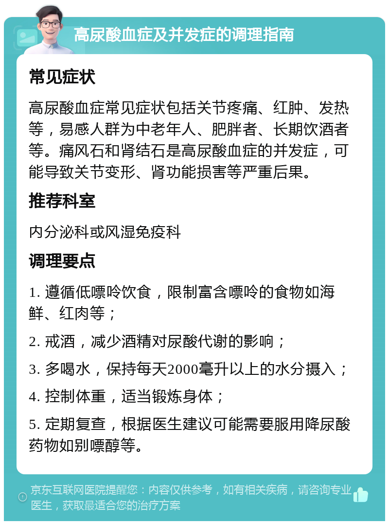 高尿酸血症及并发症的调理指南 常见症状 高尿酸血症常见症状包括关节疼痛、红肿、发热等，易感人群为中老年人、肥胖者、长期饮酒者等。痛风石和肾结石是高尿酸血症的并发症，可能导致关节变形、肾功能损害等严重后果。 推荐科室 内分泌科或风湿免疫科 调理要点 1. 遵循低嘌呤饮食，限制富含嘌呤的食物如海鲜、红肉等； 2. 戒酒，减少酒精对尿酸代谢的影响； 3. 多喝水，保持每天2000毫升以上的水分摄入； 4. 控制体重，适当锻炼身体； 5. 定期复查，根据医生建议可能需要服用降尿酸药物如别嘌醇等。