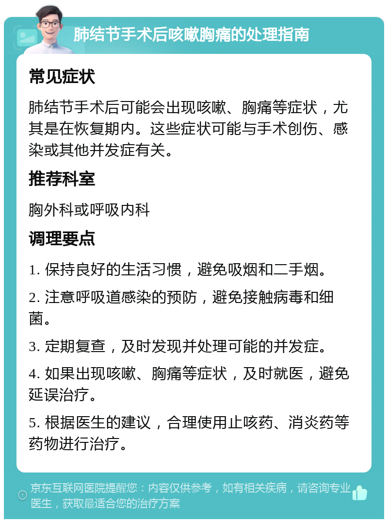 肺结节手术后咳嗽胸痛的处理指南 常见症状 肺结节手术后可能会出现咳嗽、胸痛等症状，尤其是在恢复期内。这些症状可能与手术创伤、感染或其他并发症有关。 推荐科室 胸外科或呼吸内科 调理要点 1. 保持良好的生活习惯，避免吸烟和二手烟。 2. 注意呼吸道感染的预防，避免接触病毒和细菌。 3. 定期复查，及时发现并处理可能的并发症。 4. 如果出现咳嗽、胸痛等症状，及时就医，避免延误治疗。 5. 根据医生的建议，合理使用止咳药、消炎药等药物进行治疗。