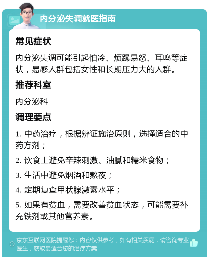 内分泌失调就医指南 常见症状 内分泌失调可能引起怕冷、烦躁易怒、耳鸣等症状，易感人群包括女性和长期压力大的人群。 推荐科室 内分泌科 调理要点 1. 中药治疗，根据辨证施治原则，选择适合的中药方剂； 2. 饮食上避免辛辣刺激、油腻和糯米食物； 3. 生活中避免烟酒和熬夜； 4. 定期复查甲状腺激素水平； 5. 如果有贫血，需要改善贫血状态，可能需要补充铁剂或其他营养素。