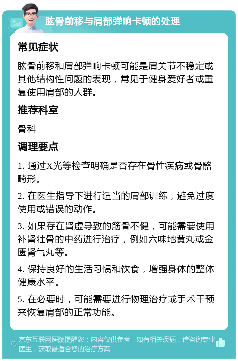 肱骨前移与肩部弹响卡顿的处理 常见症状 肱骨前移和肩部弹响卡顿可能是肩关节不稳定或其他结构性问题的表现，常见于健身爱好者或重复使用肩部的人群。 推荐科室 骨科 调理要点 1. 通过X光等检查明确是否存在骨性疾病或骨骼畸形。 2. 在医生指导下进行适当的肩部训练，避免过度使用或错误的动作。 3. 如果存在肾虚导致的筋骨不健，可能需要使用补肾壮骨的中药进行治疗，例如六味地黄丸或金匮肾气丸等。 4. 保持良好的生活习惯和饮食，增强身体的整体健康水平。 5. 在必要时，可能需要进行物理治疗或手术干预来恢复肩部的正常功能。