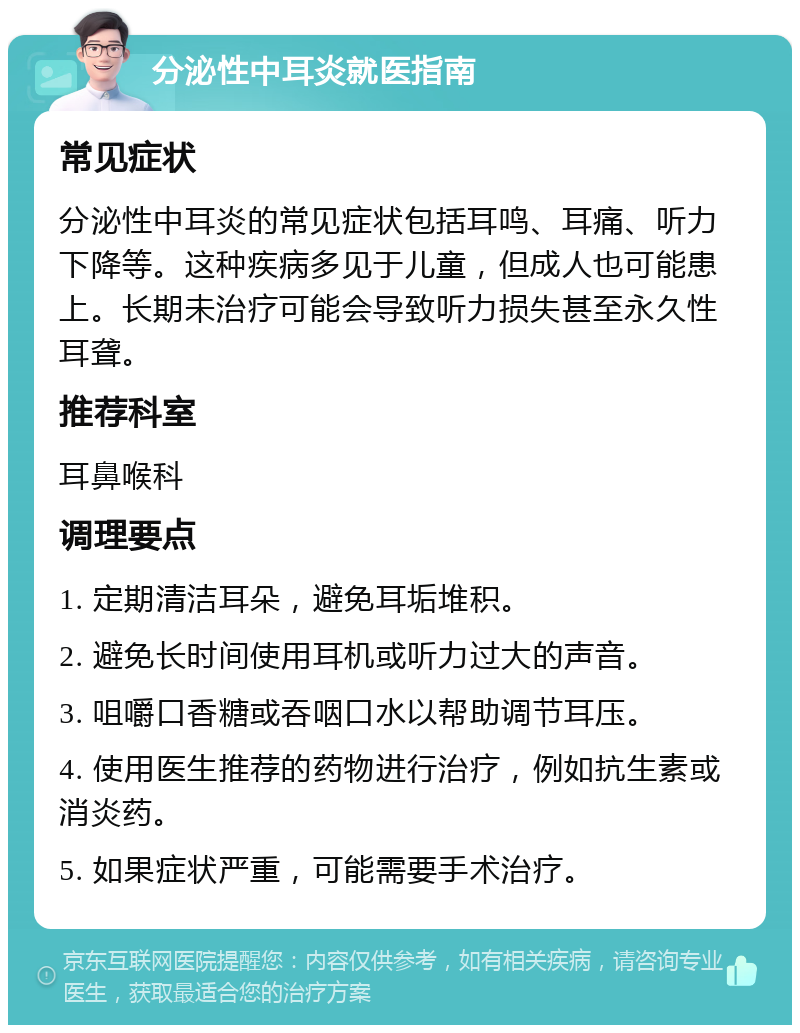 分泌性中耳炎就医指南 常见症状 分泌性中耳炎的常见症状包括耳鸣、耳痛、听力下降等。这种疾病多见于儿童，但成人也可能患上。长期未治疗可能会导致听力损失甚至永久性耳聋。 推荐科室 耳鼻喉科 调理要点 1. 定期清洁耳朵，避免耳垢堆积。 2. 避免长时间使用耳机或听力过大的声音。 3. 咀嚼口香糖或吞咽口水以帮助调节耳压。 4. 使用医生推荐的药物进行治疗，例如抗生素或消炎药。 5. 如果症状严重，可能需要手术治疗。