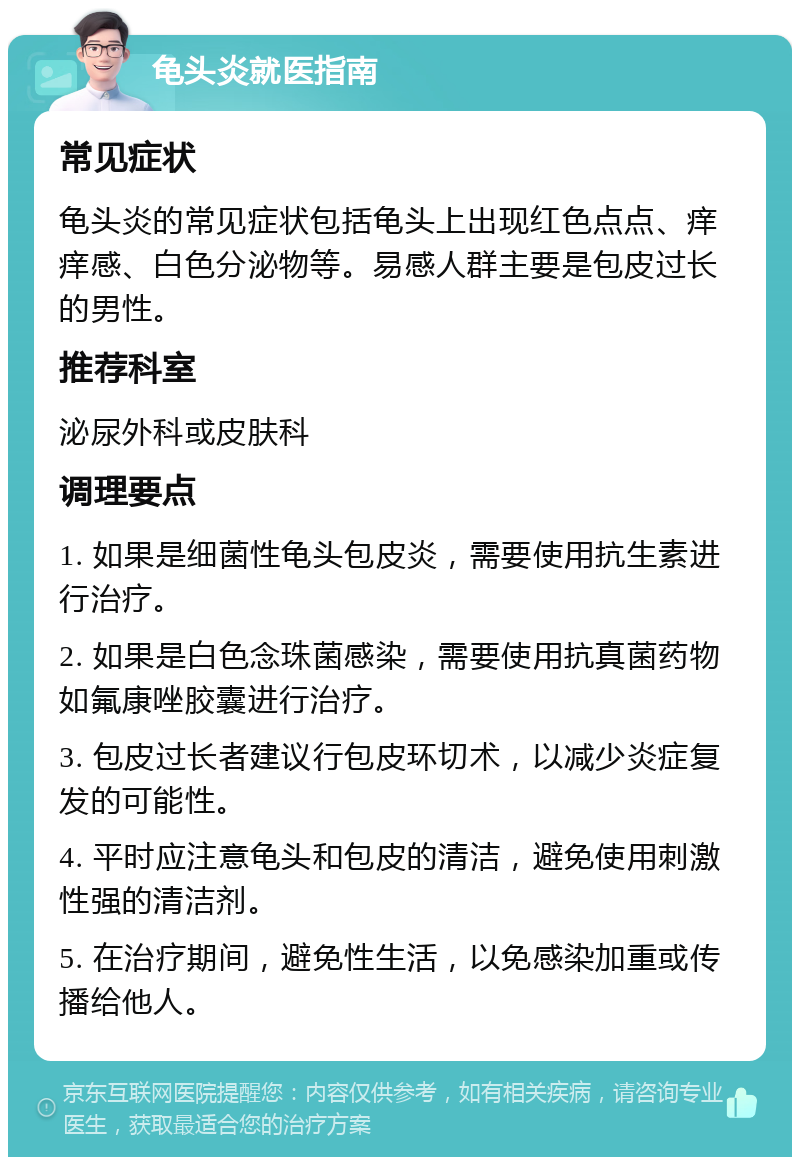 龟头炎就医指南 常见症状 龟头炎的常见症状包括龟头上出现红色点点、痒痒感、白色分泌物等。易感人群主要是包皮过长的男性。 推荐科室 泌尿外科或皮肤科 调理要点 1. 如果是细菌性龟头包皮炎，需要使用抗生素进行治疗。 2. 如果是白色念珠菌感染，需要使用抗真菌药物如氟康唑胶囊进行治疗。 3. 包皮过长者建议行包皮环切术，以减少炎症复发的可能性。 4. 平时应注意龟头和包皮的清洁，避免使用刺激性强的清洁剂。 5. 在治疗期间，避免性生活，以免感染加重或传播给他人。