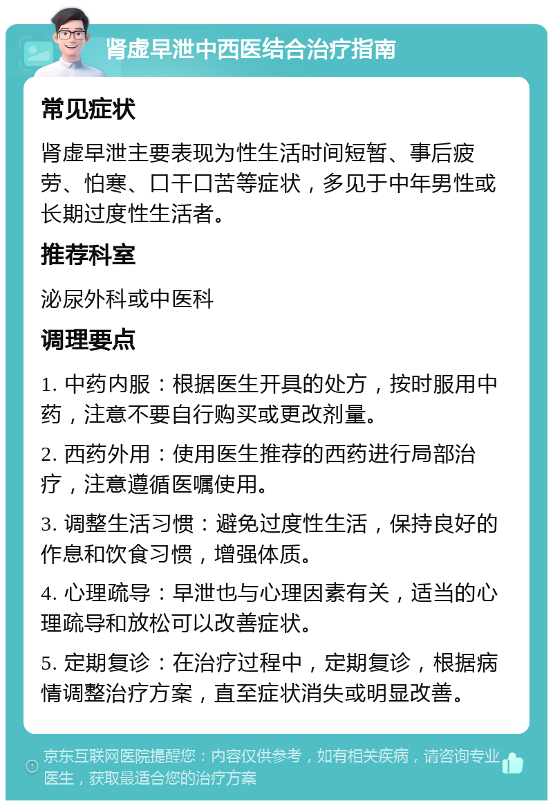 肾虚早泄中西医结合治疗指南 常见症状 肾虚早泄主要表现为性生活时间短暂、事后疲劳、怕寒、口干口苦等症状，多见于中年男性或长期过度性生活者。 推荐科室 泌尿外科或中医科 调理要点 1. 中药内服：根据医生开具的处方，按时服用中药，注意不要自行购买或更改剂量。 2. 西药外用：使用医生推荐的西药进行局部治疗，注意遵循医嘱使用。 3. 调整生活习惯：避免过度性生活，保持良好的作息和饮食习惯，增强体质。 4. 心理疏导：早泄也与心理因素有关，适当的心理疏导和放松可以改善症状。 5. 定期复诊：在治疗过程中，定期复诊，根据病情调整治疗方案，直至症状消失或明显改善。