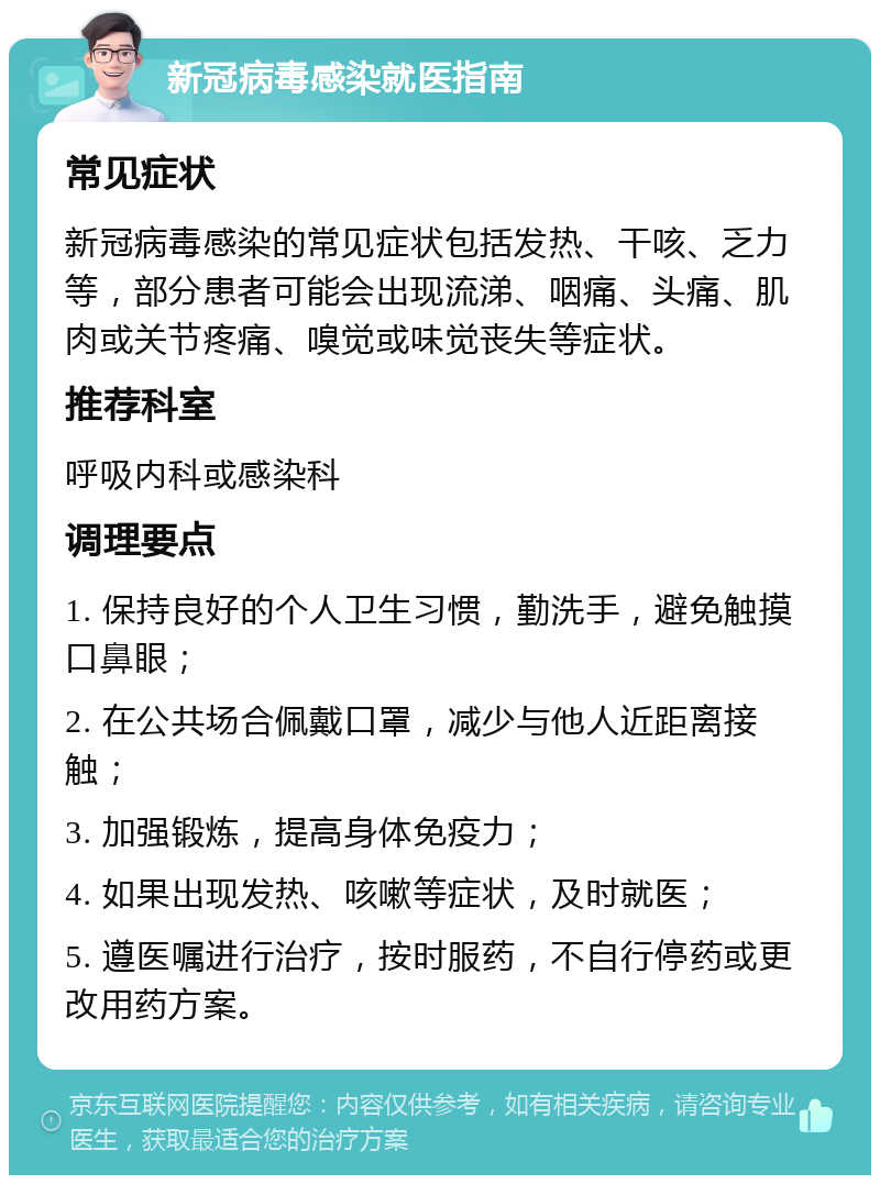 新冠病毒感染就医指南 常见症状 新冠病毒感染的常见症状包括发热、干咳、乏力等，部分患者可能会出现流涕、咽痛、头痛、肌肉或关节疼痛、嗅觉或味觉丧失等症状。 推荐科室 呼吸内科或感染科 调理要点 1. 保持良好的个人卫生习惯，勤洗手，避免触摸口鼻眼； 2. 在公共场合佩戴口罩，减少与他人近距离接触； 3. 加强锻炼，提高身体免疫力； 4. 如果出现发热、咳嗽等症状，及时就医； 5. 遵医嘱进行治疗，按时服药，不自行停药或更改用药方案。