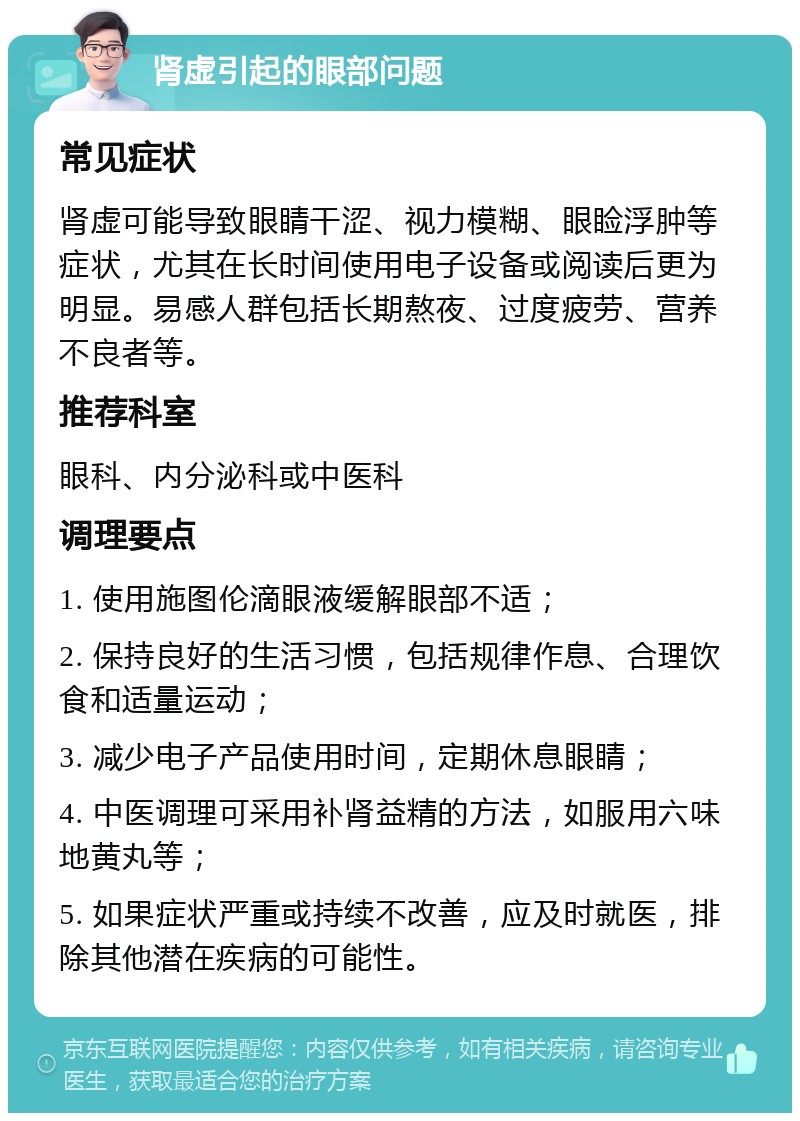 肾虚引起的眼部问题 常见症状 肾虚可能导致眼睛干涩、视力模糊、眼睑浮肿等症状，尤其在长时间使用电子设备或阅读后更为明显。易感人群包括长期熬夜、过度疲劳、营养不良者等。 推荐科室 眼科、内分泌科或中医科 调理要点 1. 使用施图伦滴眼液缓解眼部不适； 2. 保持良好的生活习惯，包括规律作息、合理饮食和适量运动； 3. 减少电子产品使用时间，定期休息眼睛； 4. 中医调理可采用补肾益精的方法，如服用六味地黄丸等； 5. 如果症状严重或持续不改善，应及时就医，排除其他潜在疾病的可能性。