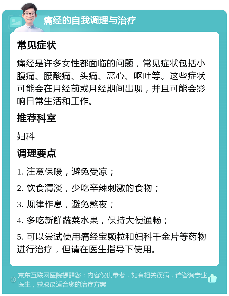 痛经的自我调理与治疗 常见症状 痛经是许多女性都面临的问题，常见症状包括小腹痛、腰酸痛、头痛、恶心、呕吐等。这些症状可能会在月经前或月经期间出现，并且可能会影响日常生活和工作。 推荐科室 妇科 调理要点 1. 注意保暖，避免受凉； 2. 饮食清淡，少吃辛辣刺激的食物； 3. 规律作息，避免熬夜； 4. 多吃新鲜蔬菜水果，保持大便通畅； 5. 可以尝试使用痛经宝颗粒和妇科千金片等药物进行治疗，但请在医生指导下使用。