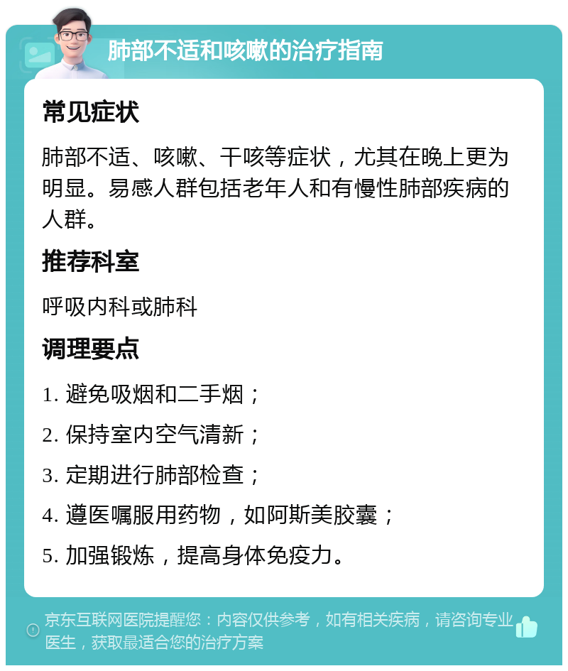 肺部不适和咳嗽的治疗指南 常见症状 肺部不适、咳嗽、干咳等症状，尤其在晚上更为明显。易感人群包括老年人和有慢性肺部疾病的人群。 推荐科室 呼吸内科或肺科 调理要点 1. 避免吸烟和二手烟； 2. 保持室内空气清新； 3. 定期进行肺部检查； 4. 遵医嘱服用药物，如阿斯美胶囊； 5. 加强锻炼，提高身体免疫力。