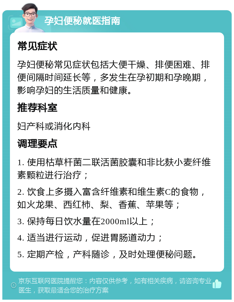 孕妇便秘就医指南 常见症状 孕妇便秘常见症状包括大便干燥、排便困难、排便间隔时间延长等，多发生在孕初期和孕晚期，影响孕妇的生活质量和健康。 推荐科室 妇产科或消化内科 调理要点 1. 使用枯草杆菌二联活菌胶囊和非比麸小麦纤维素颗粒进行治疗； 2. 饮食上多摄入富含纤维素和维生素C的食物，如火龙果、西红柿、梨、香蕉、苹果等； 3. 保持每日饮水量在2000ml以上； 4. 适当进行运动，促进胃肠道动力； 5. 定期产检，产科随诊，及时处理便秘问题。