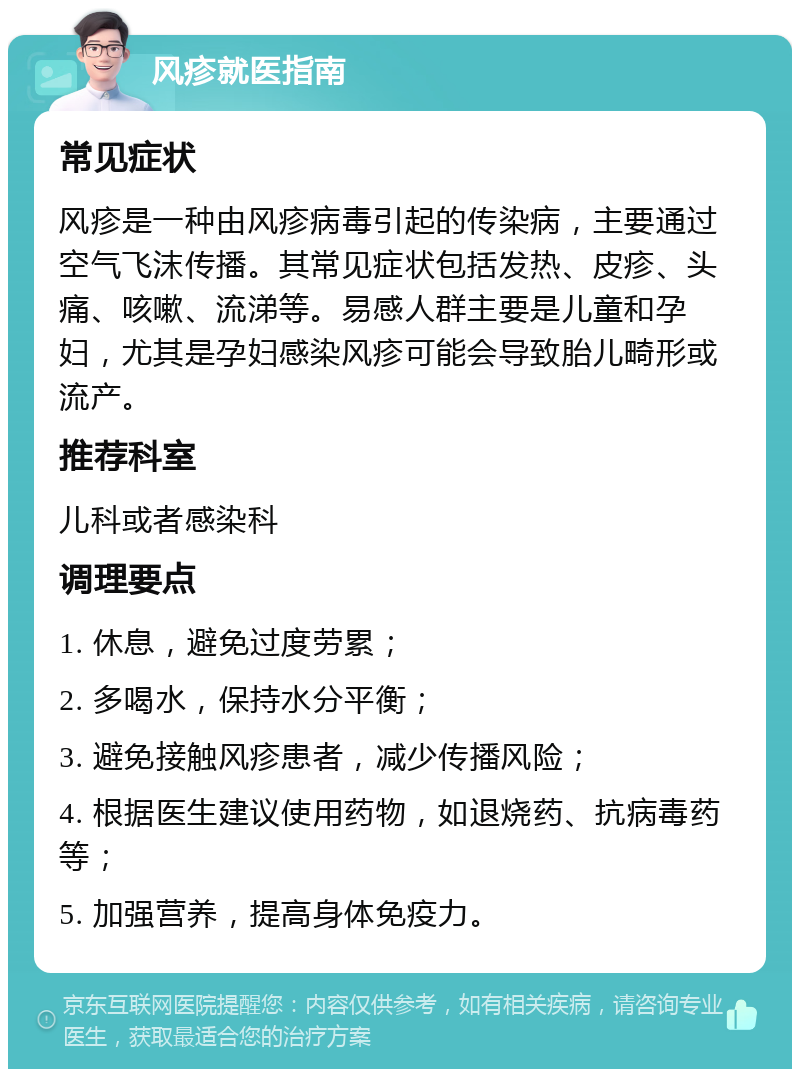 风疹就医指南 常见症状 风疹是一种由风疹病毒引起的传染病，主要通过空气飞沫传播。其常见症状包括发热、皮疹、头痛、咳嗽、流涕等。易感人群主要是儿童和孕妇，尤其是孕妇感染风疹可能会导致胎儿畸形或流产。 推荐科室 儿科或者感染科 调理要点 1. 休息，避免过度劳累； 2. 多喝水，保持水分平衡； 3. 避免接触风疹患者，减少传播风险； 4. 根据医生建议使用药物，如退烧药、抗病毒药等； 5. 加强营养，提高身体免疫力。