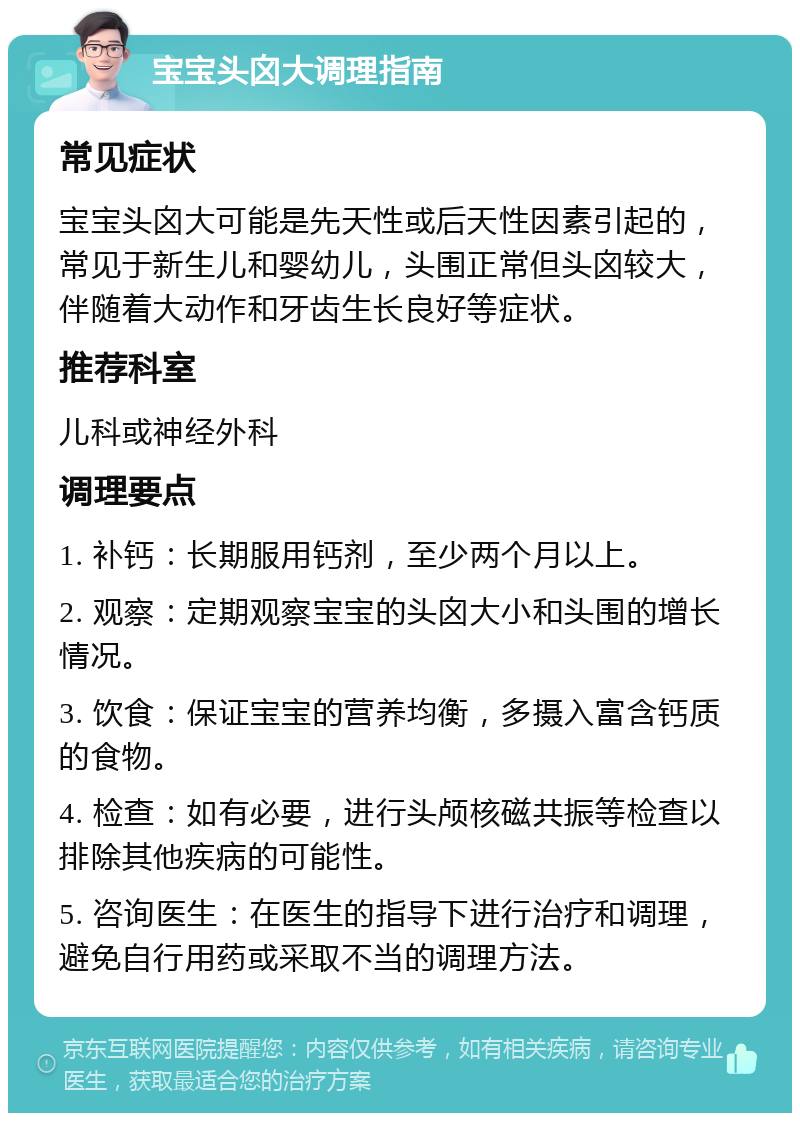 宝宝头囟大调理指南 常见症状 宝宝头囟大可能是先天性或后天性因素引起的，常见于新生儿和婴幼儿，头围正常但头囟较大，伴随着大动作和牙齿生长良好等症状。 推荐科室 儿科或神经外科 调理要点 1. 补钙：长期服用钙剂，至少两个月以上。 2. 观察：定期观察宝宝的头囟大小和头围的增长情况。 3. 饮食：保证宝宝的营养均衡，多摄入富含钙质的食物。 4. 检查：如有必要，进行头颅核磁共振等检查以排除其他疾病的可能性。 5. 咨询医生：在医生的指导下进行治疗和调理，避免自行用药或采取不当的调理方法。