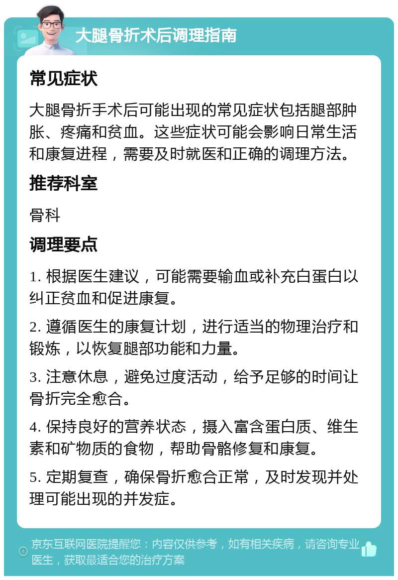 大腿骨折术后调理指南 常见症状 大腿骨折手术后可能出现的常见症状包括腿部肿胀、疼痛和贫血。这些症状可能会影响日常生活和康复进程，需要及时就医和正确的调理方法。 推荐科室 骨科 调理要点 1. 根据医生建议，可能需要输血或补充白蛋白以纠正贫血和促进康复。 2. 遵循医生的康复计划，进行适当的物理治疗和锻炼，以恢复腿部功能和力量。 3. 注意休息，避免过度活动，给予足够的时间让骨折完全愈合。 4. 保持良好的营养状态，摄入富含蛋白质、维生素和矿物质的食物，帮助骨骼修复和康复。 5. 定期复查，确保骨折愈合正常，及时发现并处理可能出现的并发症。