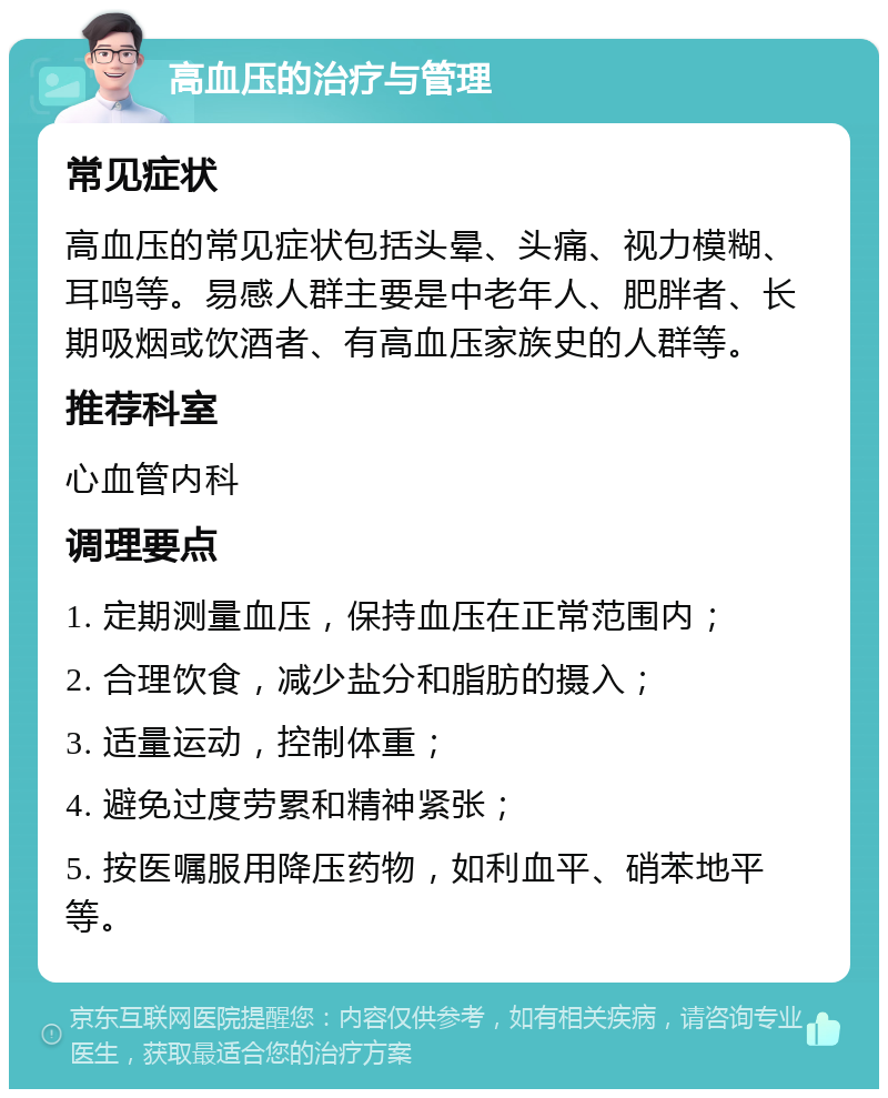 高血压的治疗与管理 常见症状 高血压的常见症状包括头晕、头痛、视力模糊、耳鸣等。易感人群主要是中老年人、肥胖者、长期吸烟或饮酒者、有高血压家族史的人群等。 推荐科室 心血管内科 调理要点 1. 定期测量血压，保持血压在正常范围内； 2. 合理饮食，减少盐分和脂肪的摄入； 3. 适量运动，控制体重； 4. 避免过度劳累和精神紧张； 5. 按医嘱服用降压药物，如利血平、硝苯地平等。