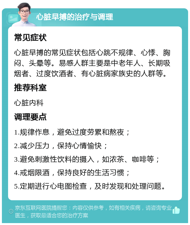 心脏早搏的治疗与调理 常见症状 心脏早搏的常见症状包括心跳不规律、心悸、胸闷、头晕等。易感人群主要是中老年人、长期吸烟者、过度饮酒者、有心脏病家族史的人群等。 推荐科室 心脏内科 调理要点 1.规律作息，避免过度劳累和熬夜； 2.减少压力，保持心情愉快； 3.避免刺激性饮料的摄入，如浓茶、咖啡等； 4.戒烟限酒，保持良好的生活习惯； 5.定期进行心电图检查，及时发现和处理问题。