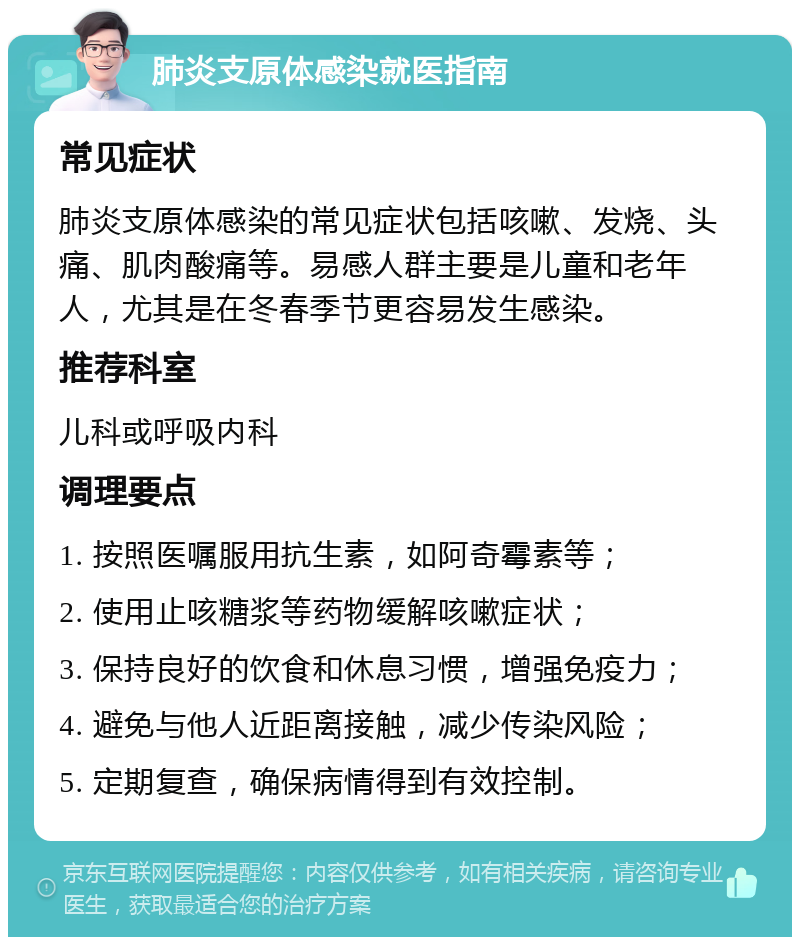 肺炎支原体感染就医指南 常见症状 肺炎支原体感染的常见症状包括咳嗽、发烧、头痛、肌肉酸痛等。易感人群主要是儿童和老年人，尤其是在冬春季节更容易发生感染。 推荐科室 儿科或呼吸内科 调理要点 1. 按照医嘱服用抗生素，如阿奇霉素等； 2. 使用止咳糖浆等药物缓解咳嗽症状； 3. 保持良好的饮食和休息习惯，增强免疫力； 4. 避免与他人近距离接触，减少传染风险； 5. 定期复查，确保病情得到有效控制。