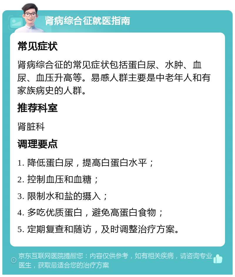 肾病综合征就医指南 常见症状 肾病综合征的常见症状包括蛋白尿、水肿、血尿、血压升高等。易感人群主要是中老年人和有家族病史的人群。 推荐科室 肾脏科 调理要点 1. 降低蛋白尿，提高白蛋白水平； 2. 控制血压和血糖； 3. 限制水和盐的摄入； 4. 多吃优质蛋白，避免高蛋白食物； 5. 定期复查和随访，及时调整治疗方案。