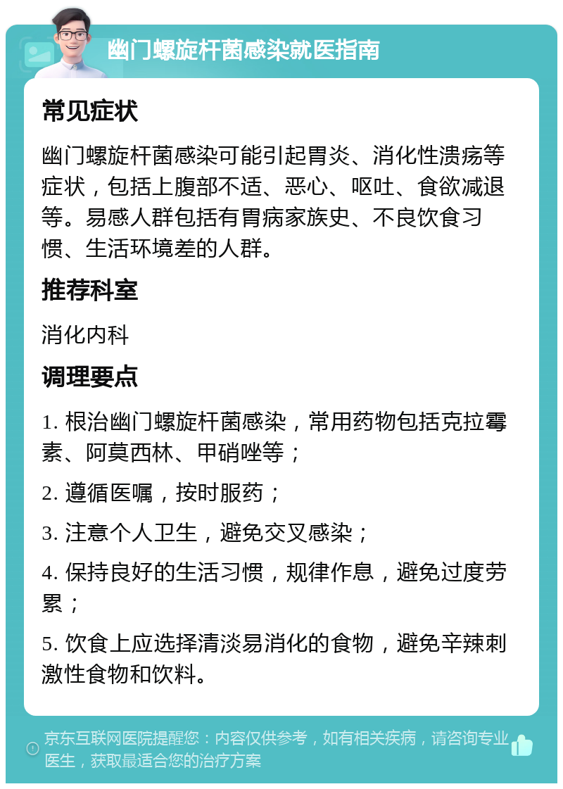 幽门螺旋杆菌感染就医指南 常见症状 幽门螺旋杆菌感染可能引起胃炎、消化性溃疡等症状，包括上腹部不适、恶心、呕吐、食欲减退等。易感人群包括有胃病家族史、不良饮食习惯、生活环境差的人群。 推荐科室 消化内科 调理要点 1. 根治幽门螺旋杆菌感染，常用药物包括克拉霉素、阿莫西林、甲硝唑等； 2. 遵循医嘱，按时服药； 3. 注意个人卫生，避免交叉感染； 4. 保持良好的生活习惯，规律作息，避免过度劳累； 5. 饮食上应选择清淡易消化的食物，避免辛辣刺激性食物和饮料。