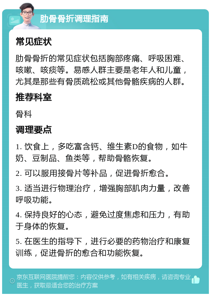 肋骨骨折调理指南 常见症状 肋骨骨折的常见症状包括胸部疼痛、呼吸困难、咳嗽、咳痰等。易感人群主要是老年人和儿童，尤其是那些有骨质疏松或其他骨骼疾病的人群。 推荐科室 骨科 调理要点 1. 饮食上，多吃富含钙、维生素D的食物，如牛奶、豆制品、鱼类等，帮助骨骼恢复。 2. 可以服用接骨片等补品，促进骨折愈合。 3. 适当进行物理治疗，增强胸部肌肉力量，改善呼吸功能。 4. 保持良好的心态，避免过度焦虑和压力，有助于身体的恢复。 5. 在医生的指导下，进行必要的药物治疗和康复训练，促进骨折的愈合和功能恢复。