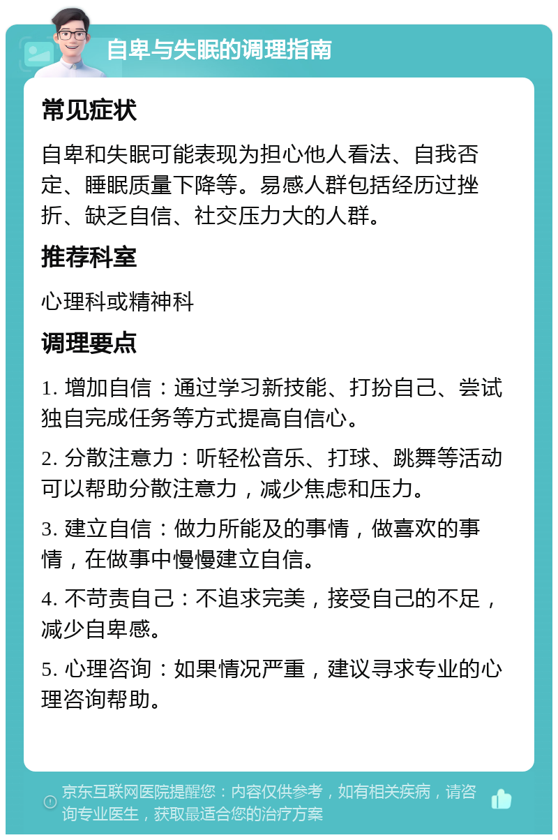 自卑与失眠的调理指南 常见症状 自卑和失眠可能表现为担心他人看法、自我否定、睡眠质量下降等。易感人群包括经历过挫折、缺乏自信、社交压力大的人群。 推荐科室 心理科或精神科 调理要点 1. 增加自信：通过学习新技能、打扮自己、尝试独自完成任务等方式提高自信心。 2. 分散注意力：听轻松音乐、打球、跳舞等活动可以帮助分散注意力，减少焦虑和压力。 3. 建立自信：做力所能及的事情，做喜欢的事情，在做事中慢慢建立自信。 4. 不苛责自己：不追求完美，接受自己的不足，减少自卑感。 5. 心理咨询：如果情况严重，建议寻求专业的心理咨询帮助。