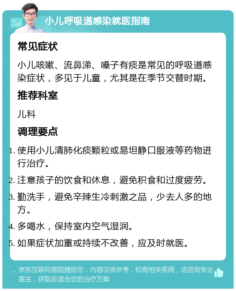 小儿呼吸道感染就医指南 常见症状 小儿咳嗽、流鼻涕、嗓子有痰是常见的呼吸道感染症状，多见于儿童，尤其是在季节交替时期。 推荐科室 儿科 调理要点 使用小儿清肺化痰颗粒或易坦静口服液等药物进行治疗。 注意孩子的饮食和休息，避免积食和过度疲劳。 勤洗手，避免辛辣生冷刺激之品，少去人多的地方。 多喝水，保持室内空气湿润。 如果症状加重或持续不改善，应及时就医。