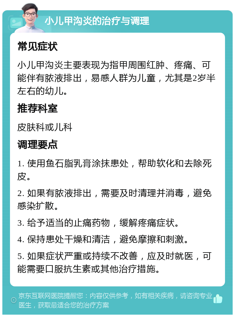 小儿甲沟炎的治疗与调理 常见症状 小儿甲沟炎主要表现为指甲周围红肿、疼痛、可能伴有脓液排出，易感人群为儿童，尤其是2岁半左右的幼儿。 推荐科室 皮肤科或儿科 调理要点 1. 使用鱼石脂乳膏涂抹患处，帮助软化和去除死皮。 2. 如果有脓液排出，需要及时清理并消毒，避免感染扩散。 3. 给予适当的止痛药物，缓解疼痛症状。 4. 保持患处干燥和清洁，避免摩擦和刺激。 5. 如果症状严重或持续不改善，应及时就医，可能需要口服抗生素或其他治疗措施。