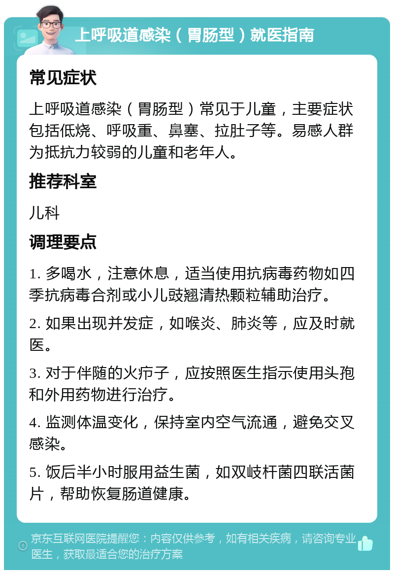 上呼吸道感染（胃肠型）就医指南 常见症状 上呼吸道感染（胃肠型）常见于儿童，主要症状包括低烧、呼吸重、鼻塞、拉肚子等。易感人群为抵抗力较弱的儿童和老年人。 推荐科室 儿科 调理要点 1. 多喝水，注意休息，适当使用抗病毒药物如四季抗病毒合剂或小儿豉翘清热颗粒辅助治疗。 2. 如果出现并发症，如喉炎、肺炎等，应及时就医。 3. 对于伴随的火疖子，应按照医生指示使用头孢和外用药物进行治疗。 4. 监测体温变化，保持室内空气流通，避免交叉感染。 5. 饭后半小时服用益生菌，如双岐杆菌四联活菌片，帮助恢复肠道健康。