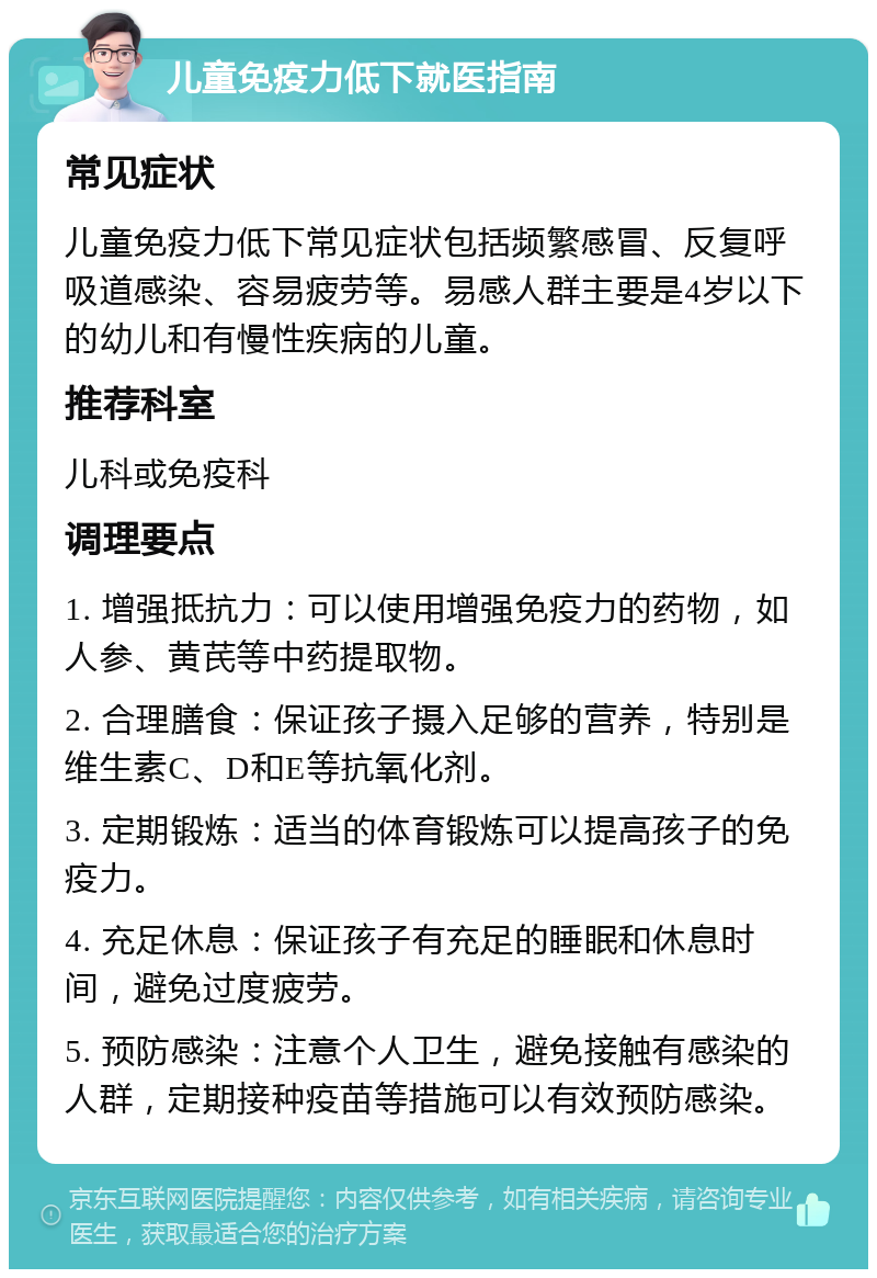 儿童免疫力低下就医指南 常见症状 儿童免疫力低下常见症状包括频繁感冒、反复呼吸道感染、容易疲劳等。易感人群主要是4岁以下的幼儿和有慢性疾病的儿童。 推荐科室 儿科或免疫科 调理要点 1. 增强抵抗力：可以使用增强免疫力的药物，如人参、黄芪等中药提取物。 2. 合理膳食：保证孩子摄入足够的营养，特别是维生素C、D和E等抗氧化剂。 3. 定期锻炼：适当的体育锻炼可以提高孩子的免疫力。 4. 充足休息：保证孩子有充足的睡眠和休息时间，避免过度疲劳。 5. 预防感染：注意个人卫生，避免接触有感染的人群，定期接种疫苗等措施可以有效预防感染。