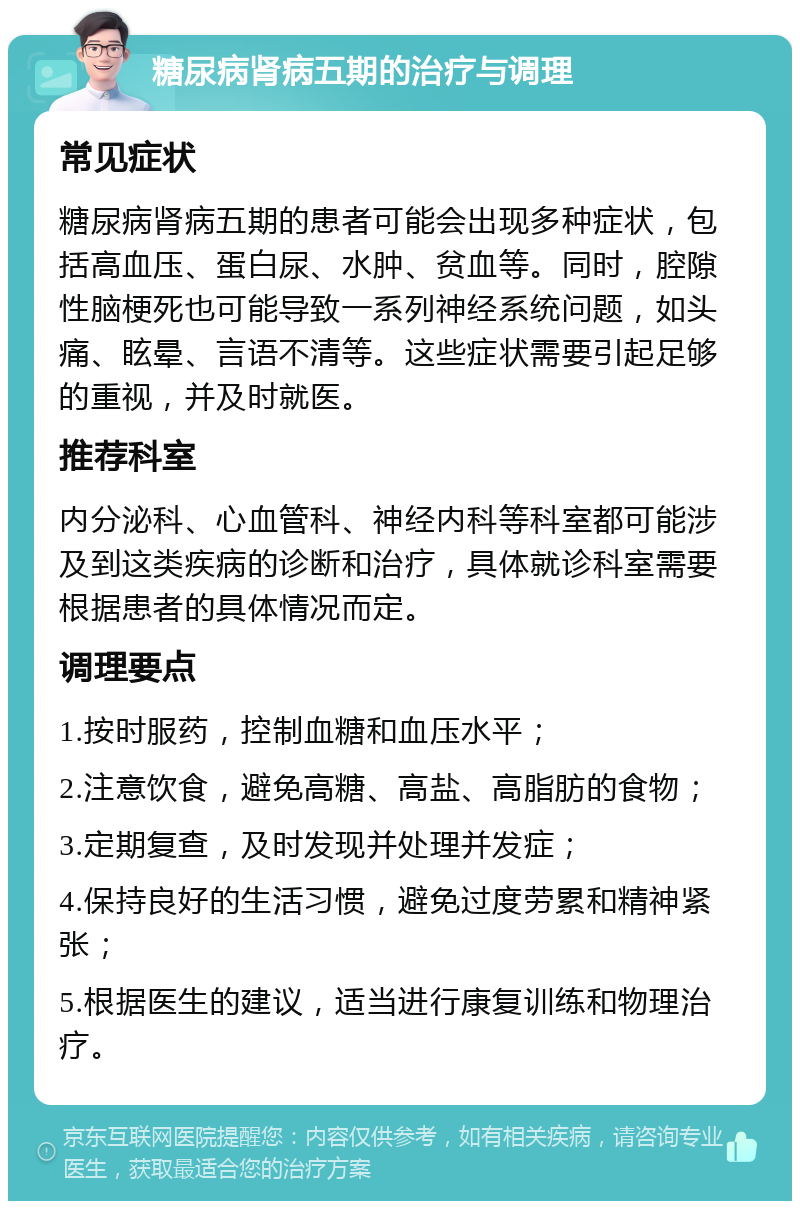 糖尿病肾病五期的治疗与调理 常见症状 糖尿病肾病五期的患者可能会出现多种症状，包括高血压、蛋白尿、水肿、贫血等。同时，腔隙性脑梗死也可能导致一系列神经系统问题，如头痛、眩晕、言语不清等。这些症状需要引起足够的重视，并及时就医。 推荐科室 内分泌科、心血管科、神经内科等科室都可能涉及到这类疾病的诊断和治疗，具体就诊科室需要根据患者的具体情况而定。 调理要点 1.按时服药，控制血糖和血压水平； 2.注意饮食，避免高糖、高盐、高脂肪的食物； 3.定期复查，及时发现并处理并发症； 4.保持良好的生活习惯，避免过度劳累和精神紧张； 5.根据医生的建议，适当进行康复训练和物理治疗。