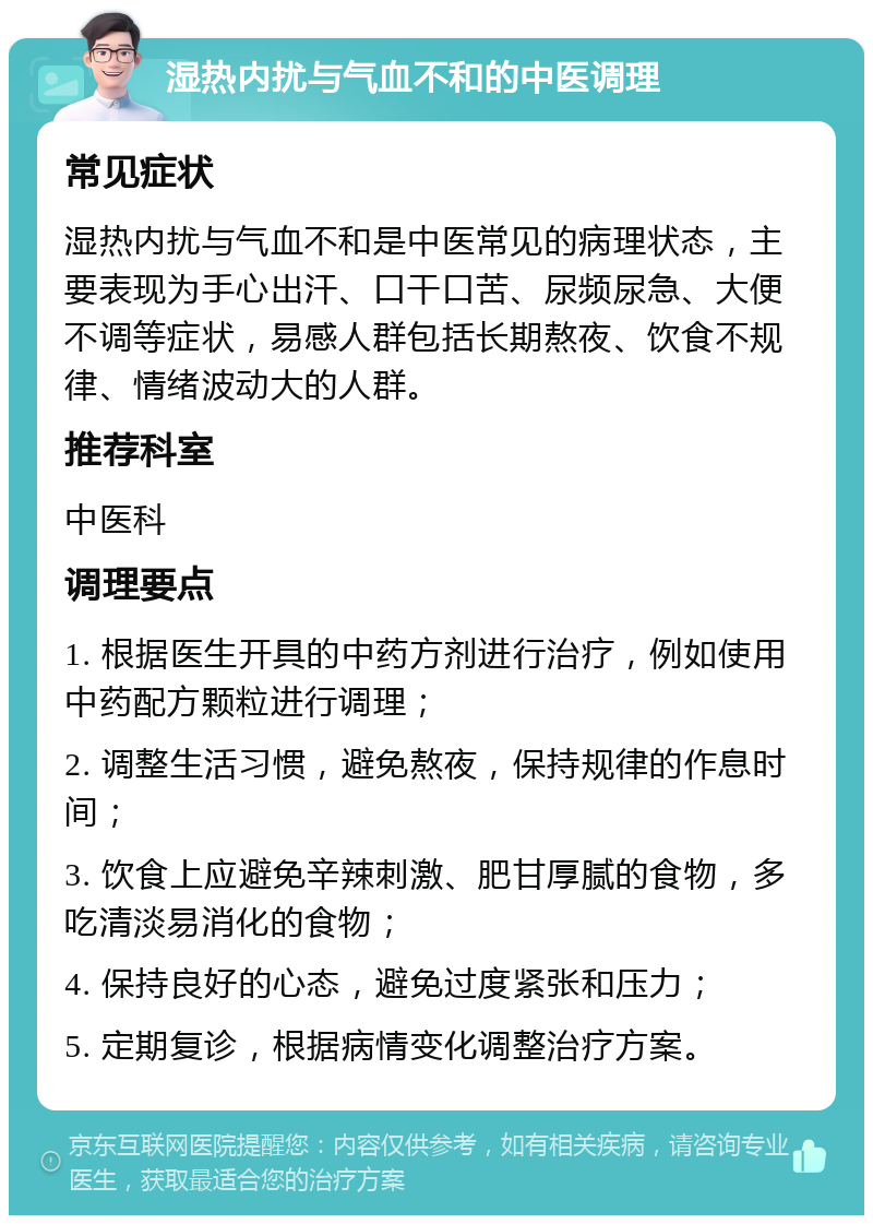 湿热内扰与气血不和的中医调理 常见症状 湿热内扰与气血不和是中医常见的病理状态，主要表现为手心出汗、口干口苦、尿频尿急、大便不调等症状，易感人群包括长期熬夜、饮食不规律、情绪波动大的人群。 推荐科室 中医科 调理要点 1. 根据医生开具的中药方剂进行治疗，例如使用中药配方颗粒进行调理； 2. 调整生活习惯，避免熬夜，保持规律的作息时间； 3. 饮食上应避免辛辣刺激、肥甘厚腻的食物，多吃清淡易消化的食物； 4. 保持良好的心态，避免过度紧张和压力； 5. 定期复诊，根据病情变化调整治疗方案。