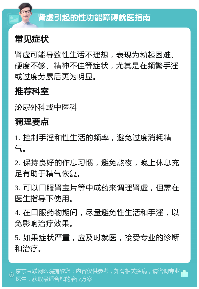 肾虚引起的性功能障碍就医指南 常见症状 肾虚可能导致性生活不理想，表现为勃起困难、硬度不够、精神不佳等症状，尤其是在频繁手淫或过度劳累后更为明显。 推荐科室 泌尿外科或中医科 调理要点 1. 控制手淫和性生活的频率，避免过度消耗精气。 2. 保持良好的作息习惯，避免熬夜，晚上休息充足有助于精气恢复。 3. 可以口服肾宝片等中成药来调理肾虚，但需在医生指导下使用。 4. 在口服药物期间，尽量避免性生活和手淫，以免影响治疗效果。 5. 如果症状严重，应及时就医，接受专业的诊断和治疗。